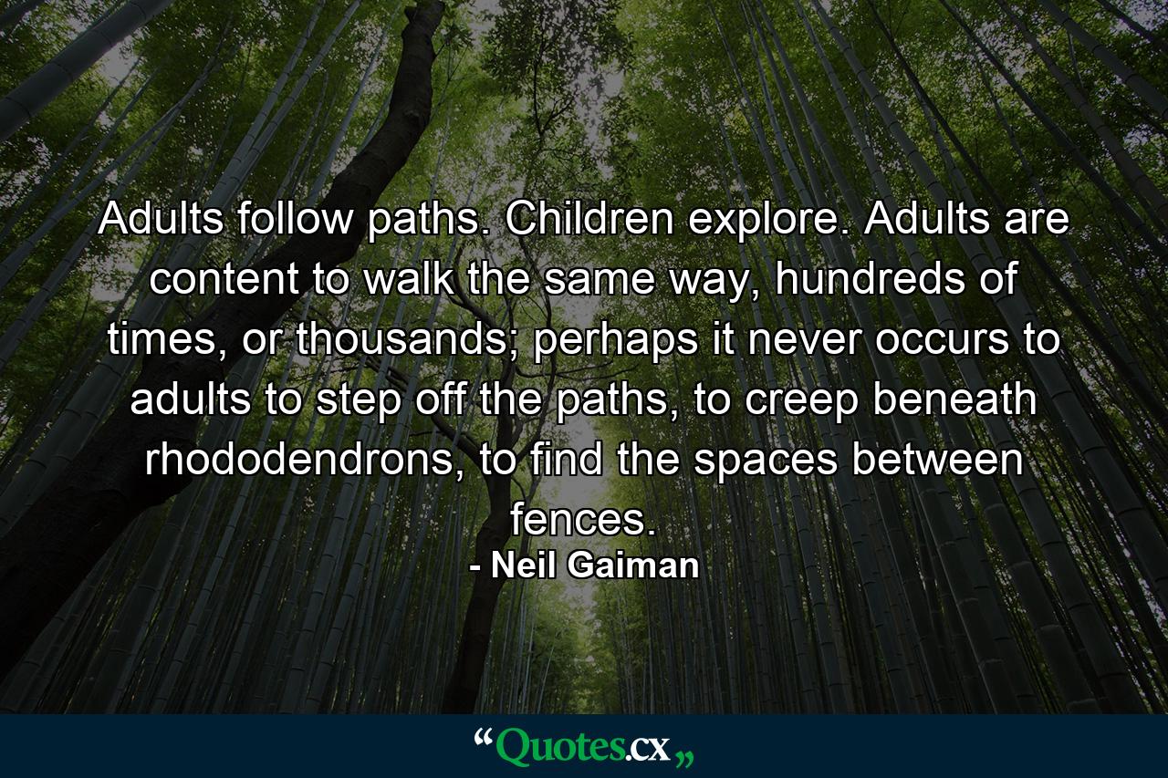 Adults follow paths. Children explore. Adults are content to walk the same way, hundreds of times, or thousands; perhaps it never occurs to adults to step off the paths, to creep beneath rhododendrons, to find the spaces between fences. - Quote by Neil Gaiman