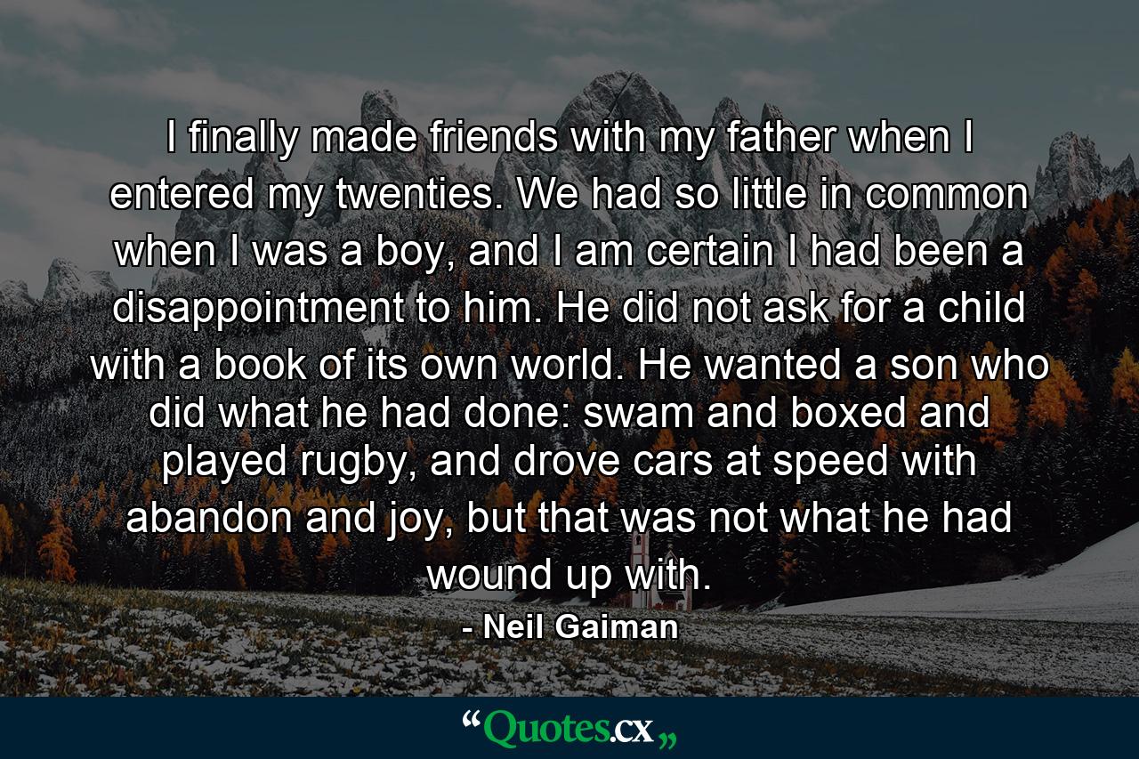 I finally made friends with my father when I entered my twenties. We had so little in common when I was a boy, and I am certain I had been a disappointment to him. He did not ask for a child with a book of its own world. He wanted a son who did what he had done: swam and boxed and played rugby, and drove cars at speed with abandon and joy, but that was not what he had wound up with. - Quote by Neil Gaiman