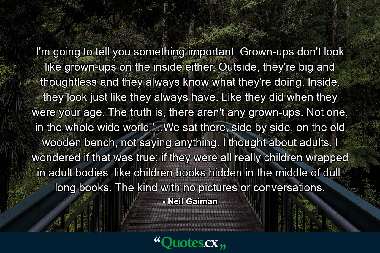 I'm going to tell you something important. Grown-ups don't look like grown-ups on the inside either. Outside, they're big and thoughtless and they always know what they're doing. Inside, they look just like they always have. Like they did when they were your age. The truth is, there aren't any grown-ups. Not one, in the whole wide world.'...We sat there, side by side, on the old wooden bench, not saying anything. I thought about adults. I wondered if that was true: if they were all really children wrapped in adult bodies, like children books hidden in the middle of dull, long books. The kind with no pictures or conversations. - Quote by Neil Gaiman