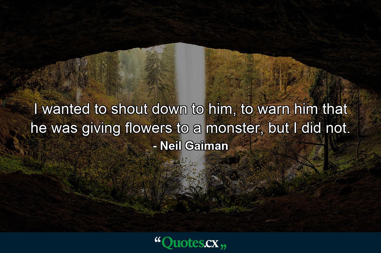 I wanted to shout down to him, to warn him that he was giving flowers to a monster, but I did not. - Quote by Neil Gaiman