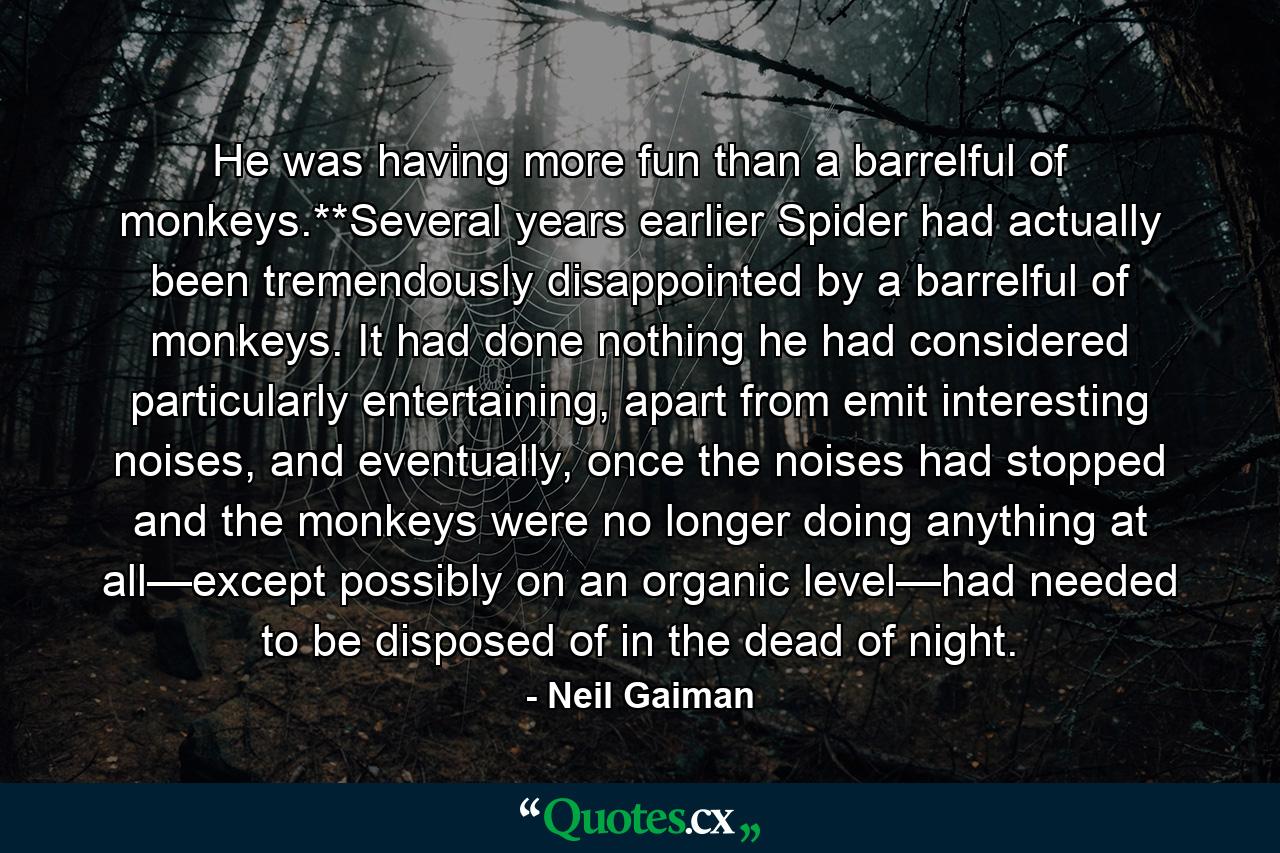 He was having more fun than a barrelful of monkeys.**Several years earlier Spider had actually been tremendously disappointed by a barrelful of monkeys. It had done nothing he had considered particularly entertaining, apart from emit interesting noises, and eventually, once the noises had stopped and the monkeys were no longer doing anything at all—except possibly on an organic level—had needed to be disposed of in the dead of night. - Quote by Neil Gaiman