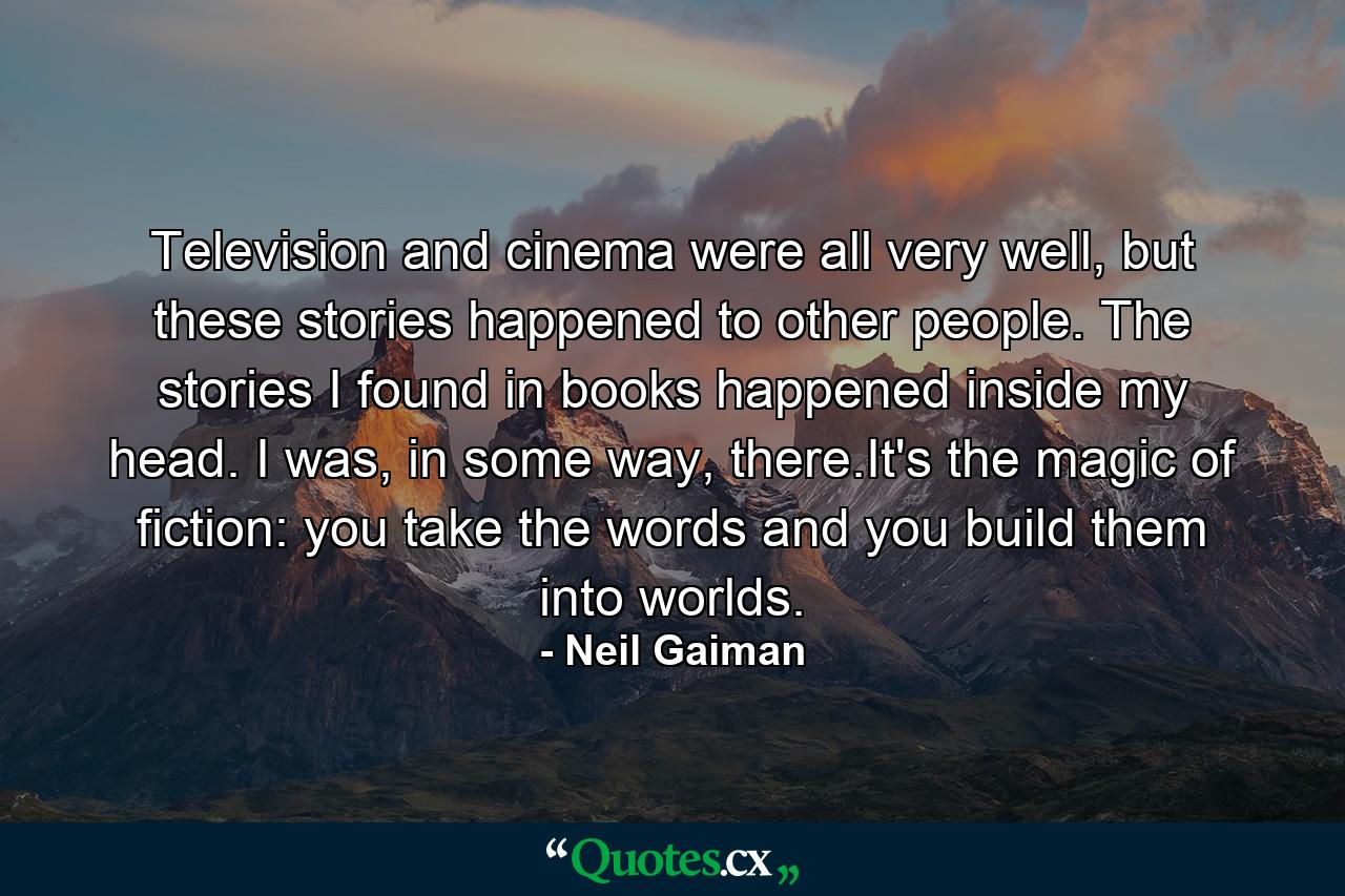 Television and cinema were all very well, but these stories happened to other people. The stories I found in books happened inside my head. I was, in some way, there.It's the magic of fiction: you take the words and you build them into worlds. - Quote by Neil Gaiman