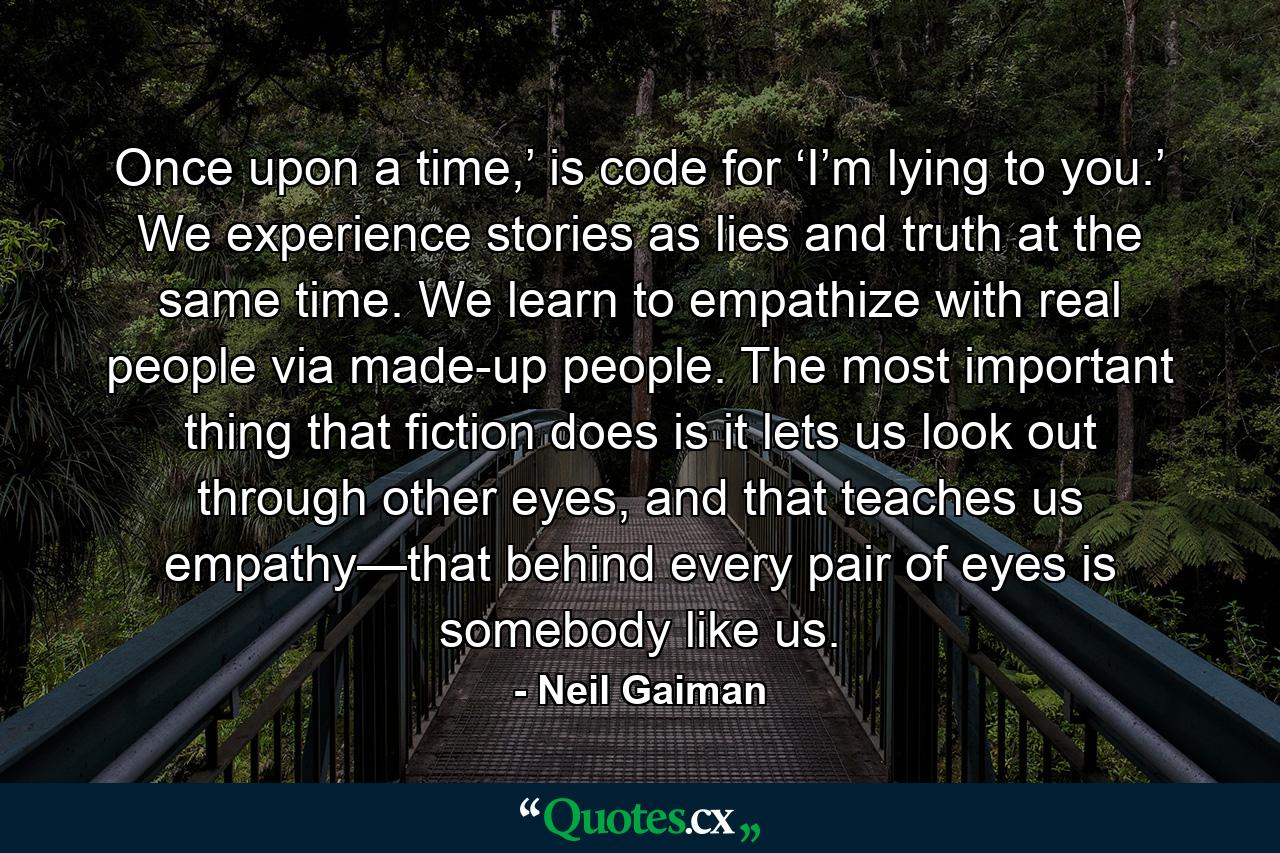 Once upon a time,’ is code for ‘I’m lying to you.’ We experience stories as lies and truth at the same time. We learn to empathize with real people via made-up people. The most important thing that fiction does is it lets us look out through other eyes, and that teaches us empathy—that behind every pair of eyes is somebody like us. - Quote by Neil Gaiman