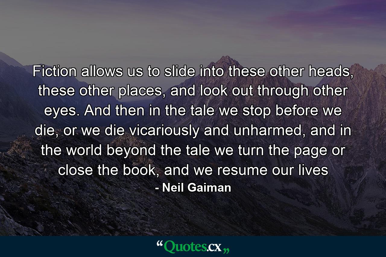 Fiction allows us to slide into these other heads, these other places, and look out through other eyes. And then in the tale we stop before we die, or we die vicariously and unharmed, and in the world beyond the tale we turn the page or close the book, and we resume our lives - Quote by Neil Gaiman