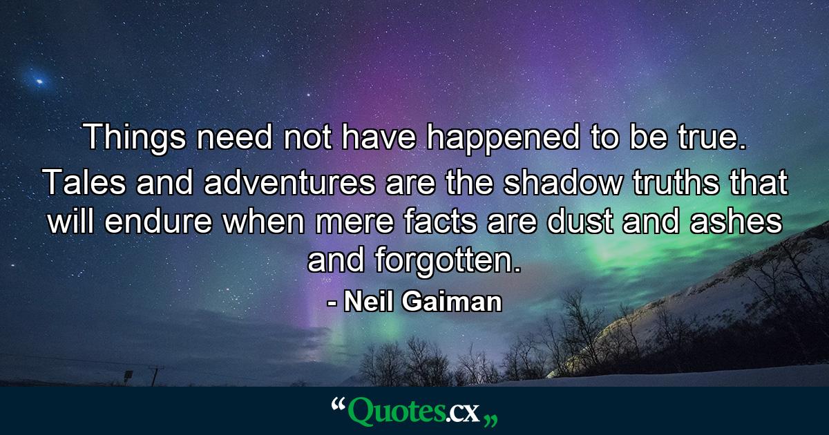 Things need not have happened to be true. Tales and adventures are the shadow truths that will endure when mere facts are dust and ashes and forgotten. - Quote by Neil Gaiman