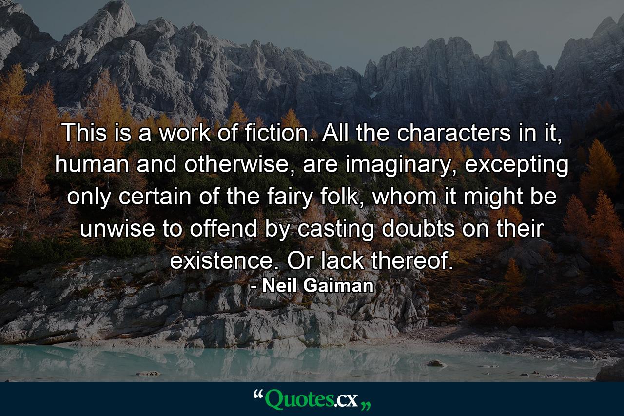 This is a work of fiction. All the characters in it, human and otherwise, are imaginary, excepting only certain of the fairy folk, whom it might be unwise to offend by casting doubts on their existence. Or lack thereof. - Quote by Neil Gaiman