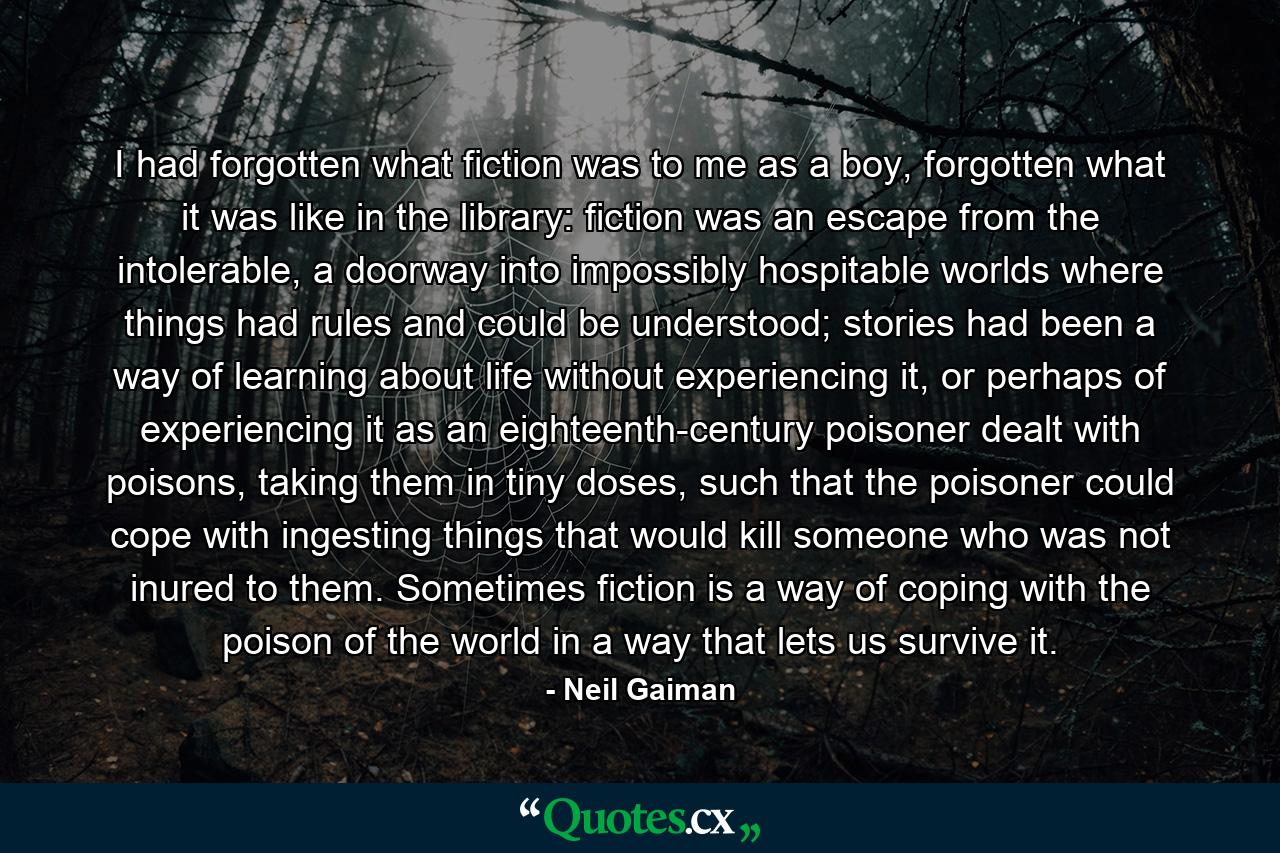 I had forgotten what fiction was to me as a boy, forgotten what it was like in the library: fiction was an escape from the intolerable, a doorway into impossibly hospitable worlds where things had rules and could be understood; stories had been a way of learning about life without experiencing it, or perhaps of experiencing it as an eighteenth-century poisoner dealt with poisons, taking them in tiny doses, such that the poisoner could cope with ingesting things that would kill someone who was not inured to them. Sometimes fiction is a way of coping with the poison of the world in a way that lets us survive it. - Quote by Neil Gaiman