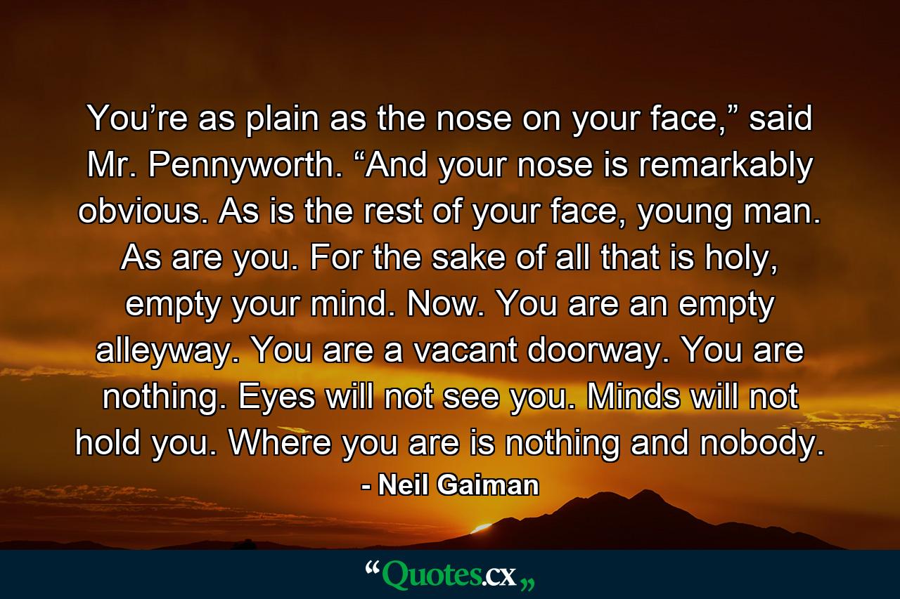 You’re as plain as the nose on your face,” said Mr. Pennyworth. “And your nose is remarkably obvious. As is the rest of your face, young man. As are you. For the sake of all that is holy, empty your mind. Now. You are an empty alleyway. You are a vacant doorway. You are nothing. Eyes will not see you. Minds will not hold you. Where you are is nothing and nobody. - Quote by Neil Gaiman