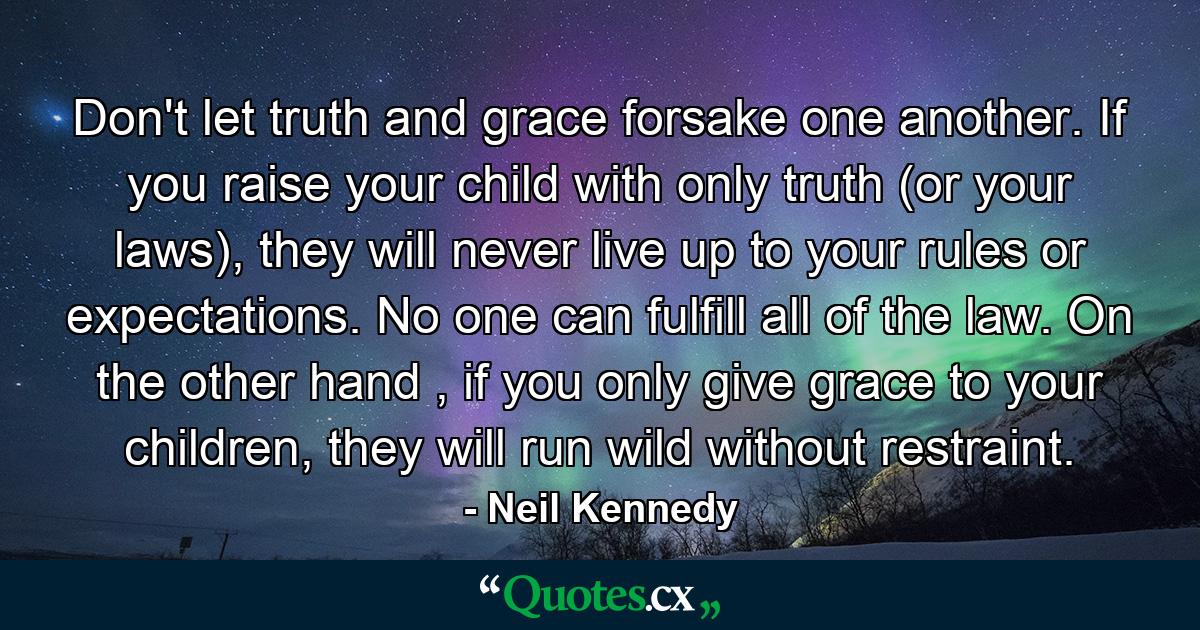 Don't let truth and grace forsake one another. If you raise your child with only truth (or your laws), they will never live up to your rules or expectations. No one can fulfill all of the law. On the other hand , if you only give grace to your children, they will run wild without restraint. - Quote by Neil Kennedy