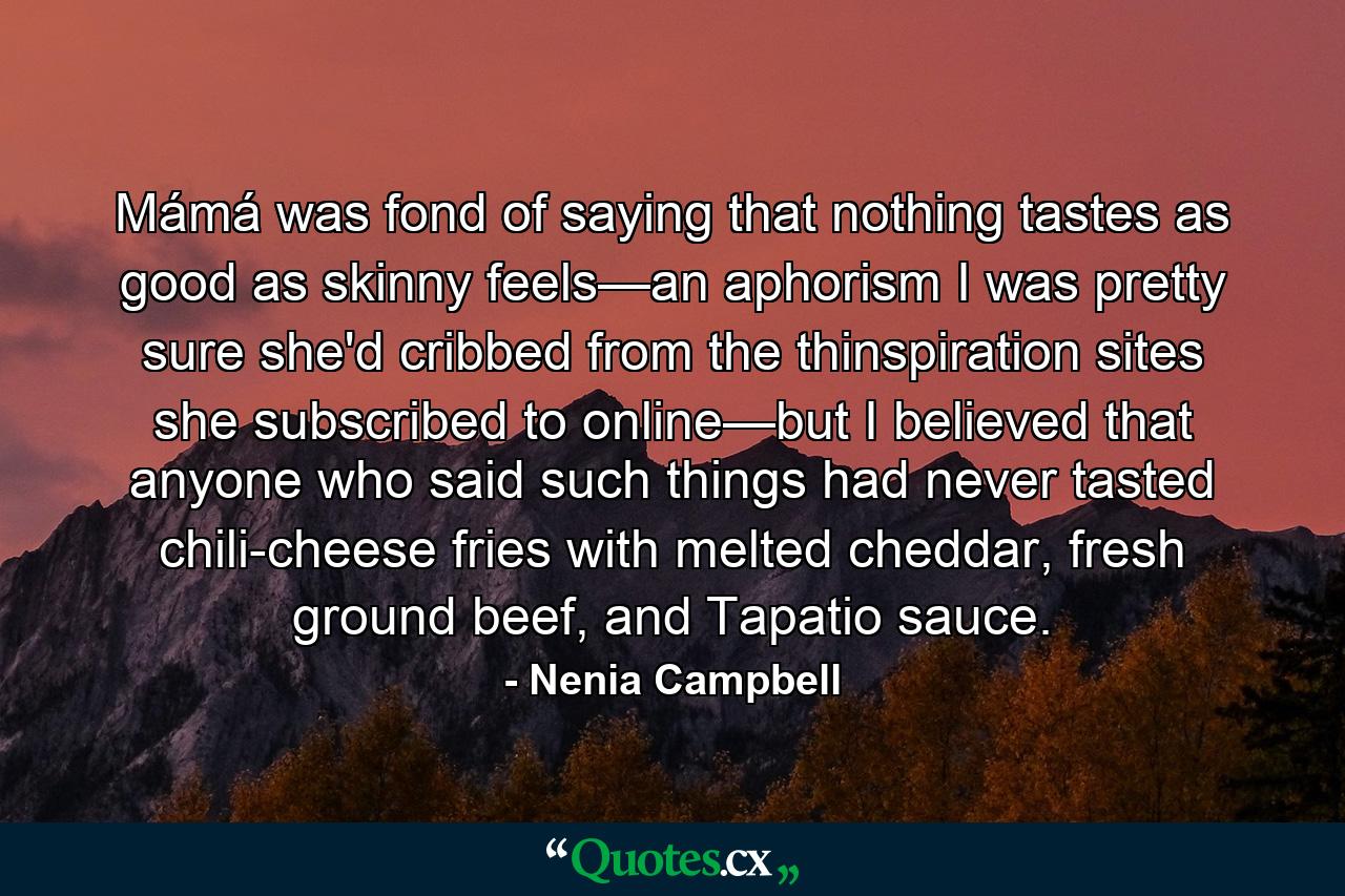 Mámá was fond of saying that nothing tastes as good as skinny feels—an aphorism I was pretty sure she'd cribbed from the thinspiration sites she subscribed to online—but I believed that anyone who said such things had never tasted chili-cheese fries with melted cheddar, fresh ground beef, and Tapatio sauce. - Quote by Nenia Campbell