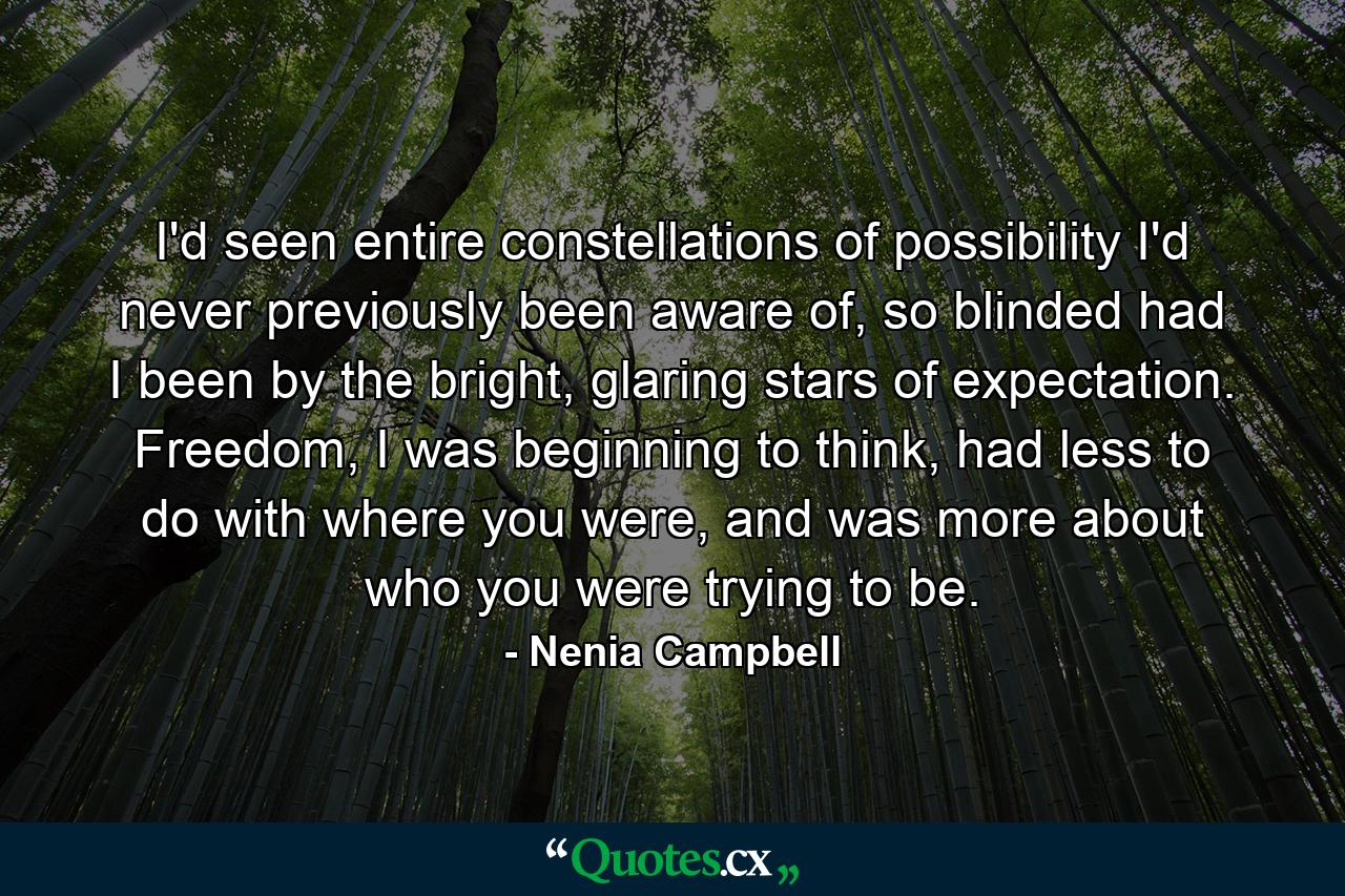 I'd seen entire constellations of possibility I'd never previously been aware of, so blinded had I been by the bright, glaring stars of expectation. Freedom, I was beginning to think, had less to do with where you were, and was more about who you were trying to be. - Quote by Nenia Campbell