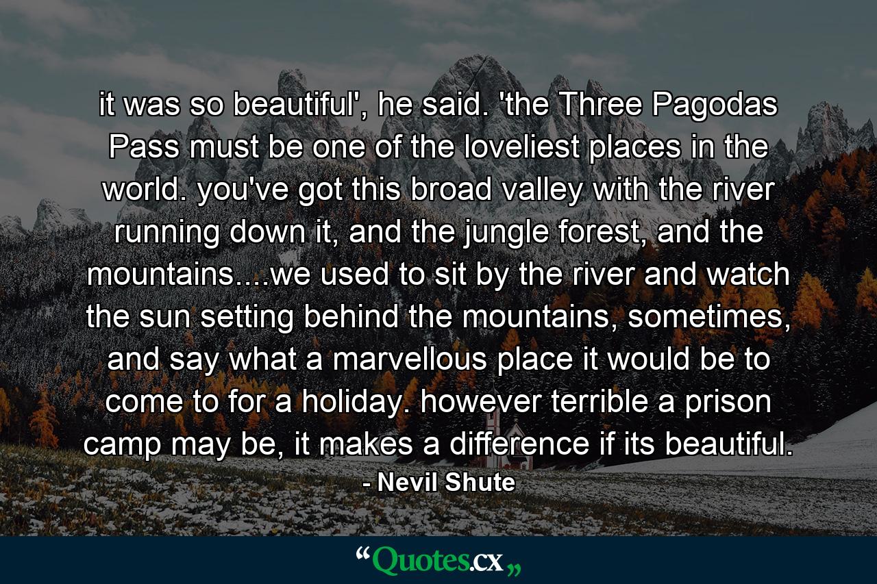 it was so beautiful', he said. 'the Three Pagodas Pass must be one of the loveliest places in the world. you've got this broad valley with the river running down it, and the jungle forest, and the mountains....we used to sit by the river and watch the sun setting behind the mountains, sometimes, and say what a marvellous place it would be to come to for a holiday. however terrible a prison camp may be, it makes a difference if its beautiful. - Quote by Nevil Shute