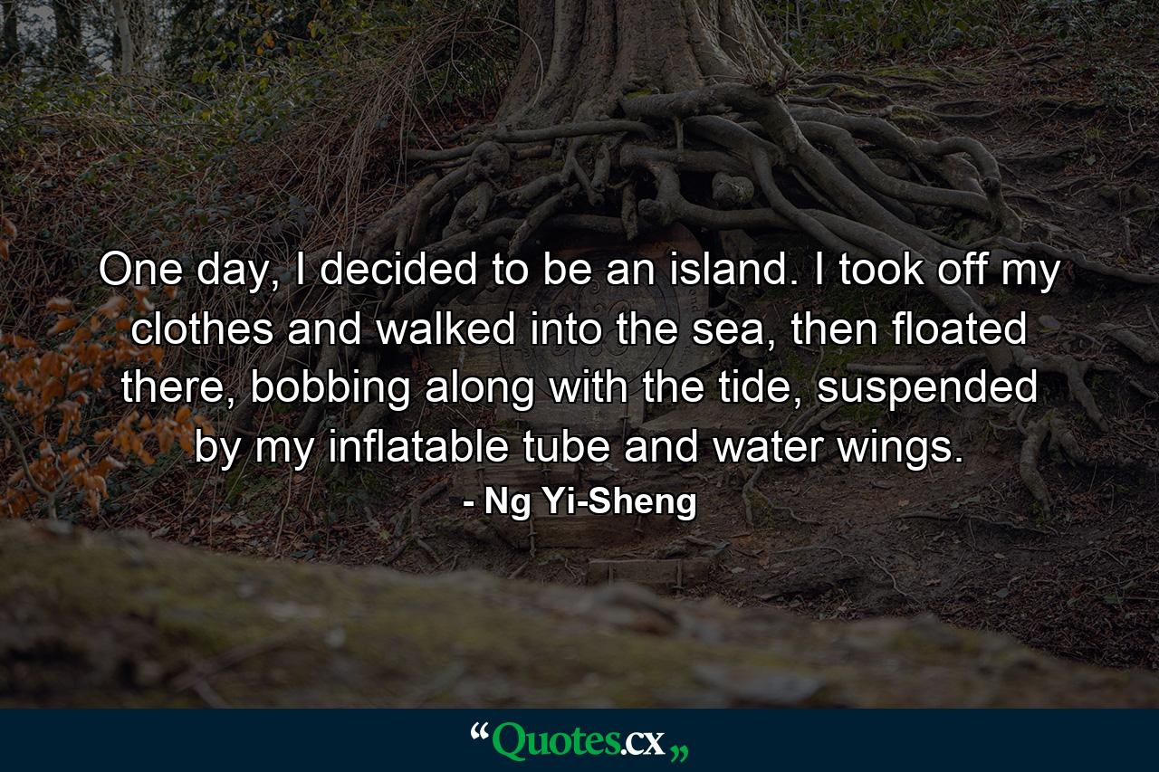 One day, I decided to be an island. I took off my clothes and walked into the sea, then floated there, bobbing along with the tide, suspended by my inflatable tube and water wings. - Quote by Ng Yi-Sheng