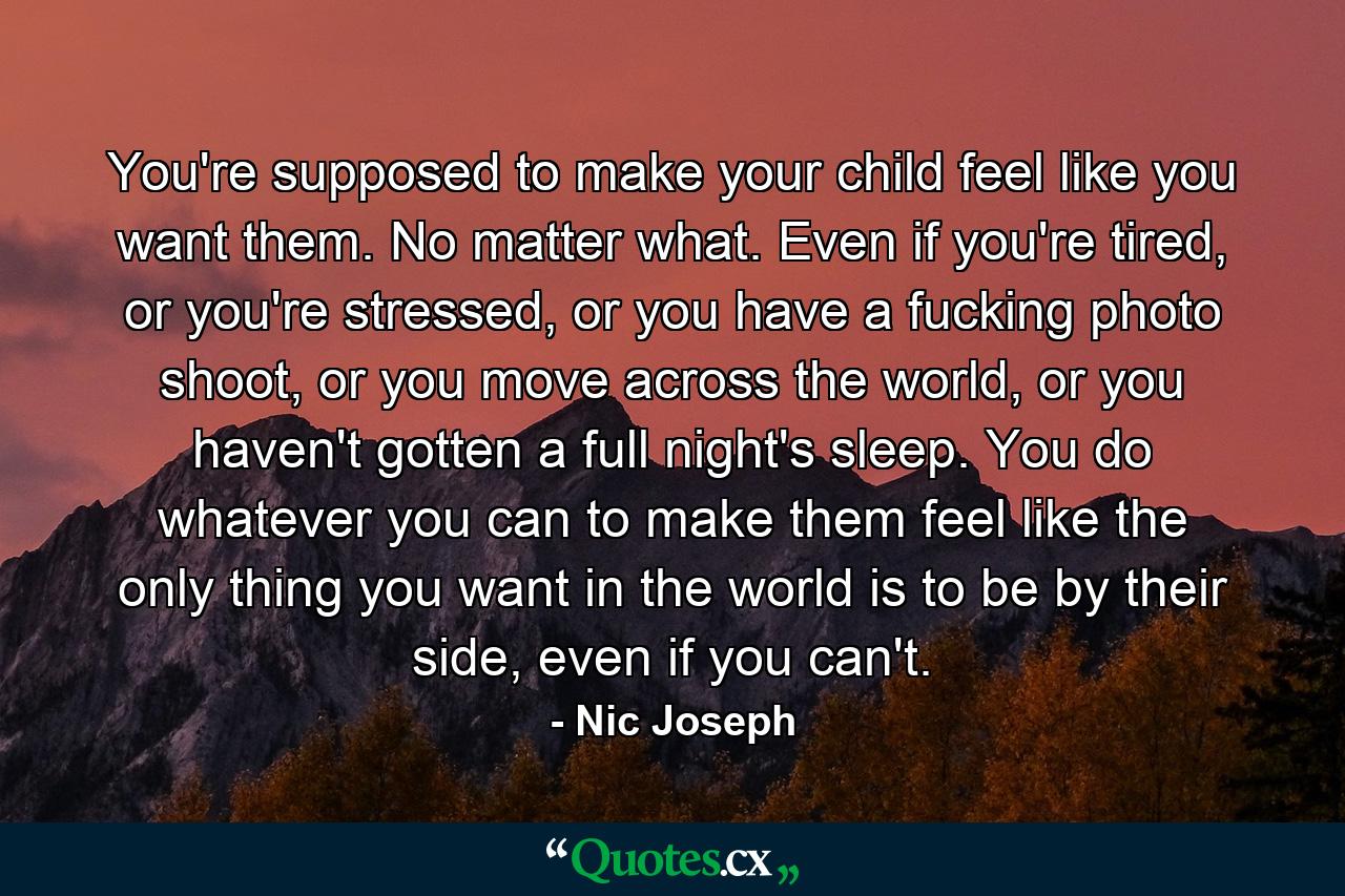 You're supposed to make your child feel like you want them. No matter what. Even if you're tired, or you're stressed, or you have a fucking photo shoot, or you move across the world, or you haven't gotten a full night's sleep. You do whatever you can to make them feel like the only thing you want in the world is to be by their side, even if you can't. - Quote by Nic Joseph