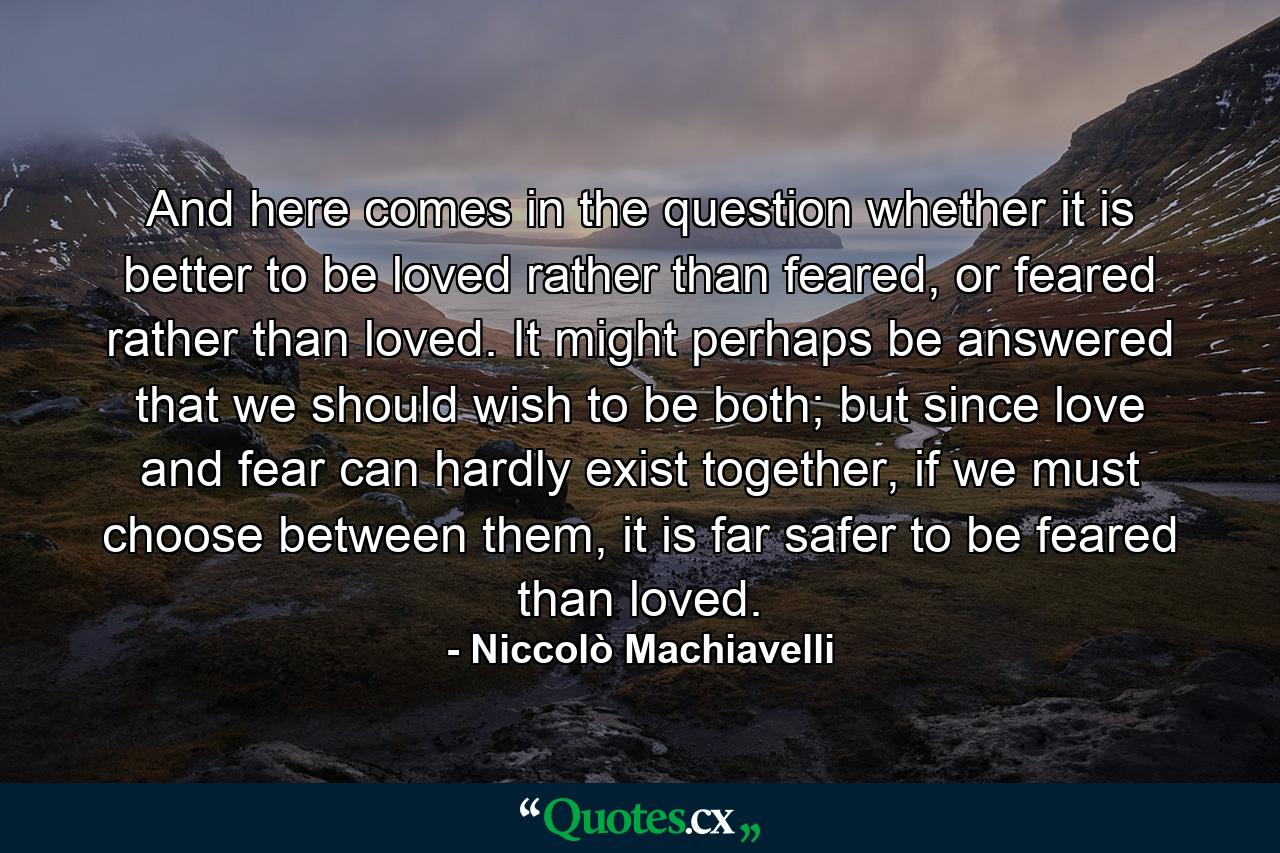 And here comes in the question whether it is better to be loved rather than feared, or feared rather than loved. It might perhaps be answered that we should wish to be both; but since love and fear can hardly exist together, if we must choose between them, it is far safer to be feared than loved. - Quote by Niccolò Machiavelli