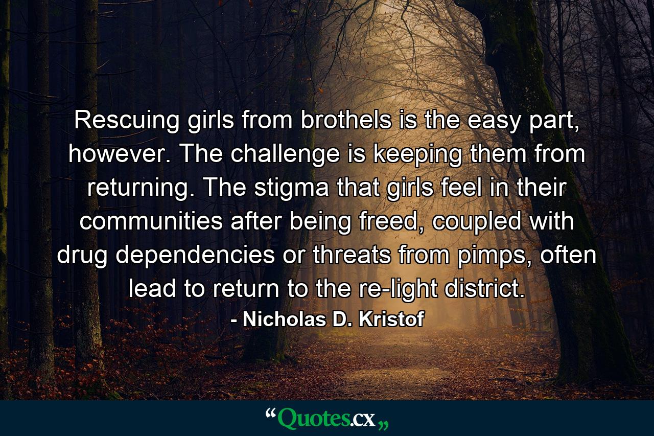 Rescuing girls from brothels is the easy part, however. The challenge is keeping them from returning. The stigma that girls feel in their communities after being freed, coupled with drug dependencies or threats from pimps, often lead to return to the re-light district. - Quote by Nicholas D. Kristof