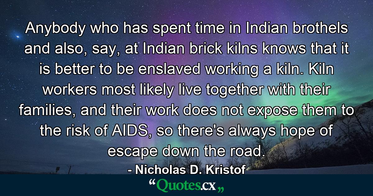 Anybody who has spent time in Indian brothels and also, say, at Indian brick kilns knows that it is better to be enslaved working a kiln. Kiln workers most likely live together with their families, and their work does not expose them to the risk of AIDS, so there's always hope of escape down the road. - Quote by Nicholas D. Kristof