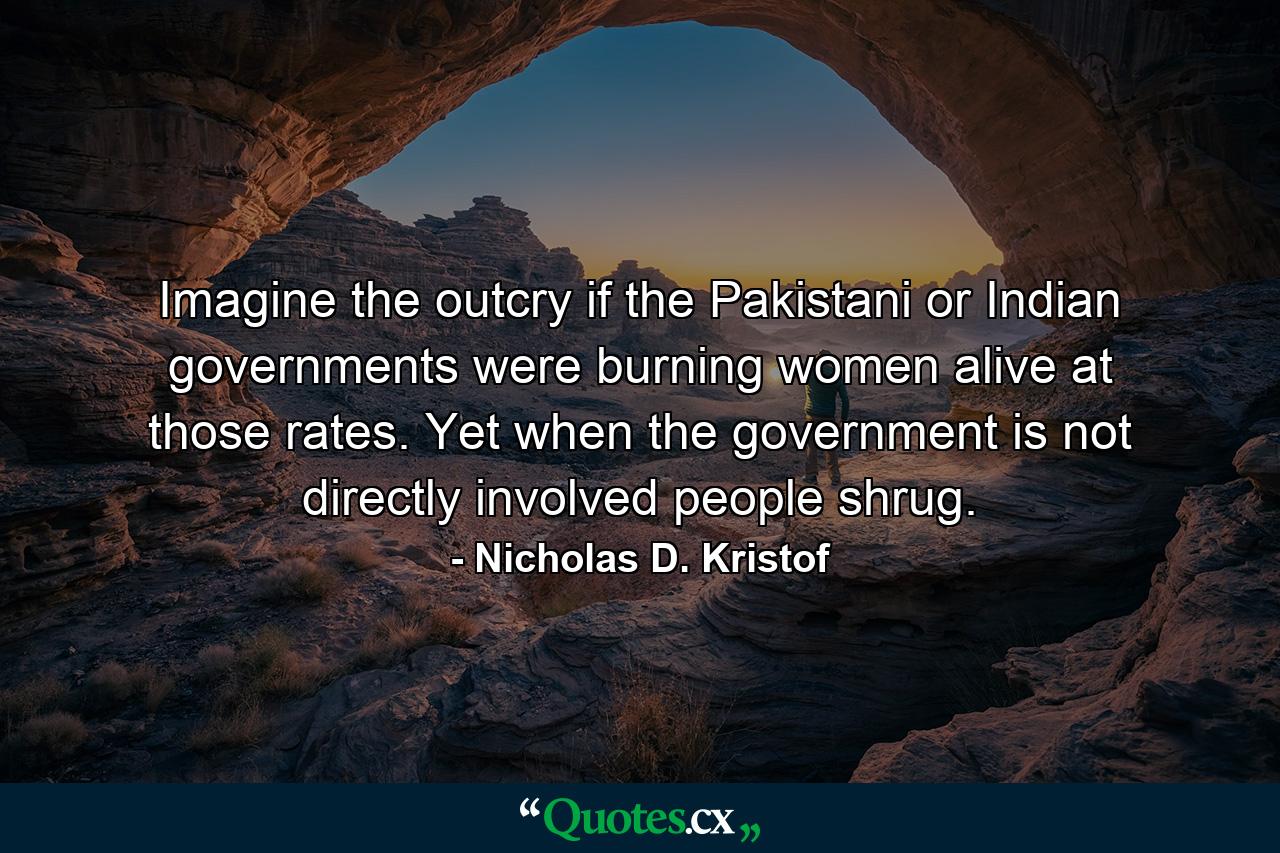 Imagine the outcry if the Pakistani or Indian governments were burning women alive at those rates. Yet when the government is not directly involved people shrug. - Quote by Nicholas D. Kristof