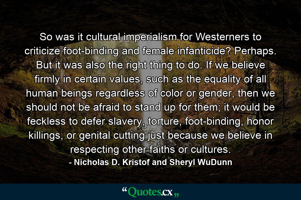 So was it cultural imperialism for Westerners to criticize foot-binding and female infanticide? Perhaps. But it was also the right thing to do. If we believe firmly in certain values, such as the equality of all human beings regardless of color or gender, then we should not be afraid to stand up for them; it would be feckless to defer slavery, torture, foot-binding, honor killings, or genital cutting just because we believe in respecting other faiths or cultures. - Quote by Nicholas D. Kristof and Sheryl WuDunn