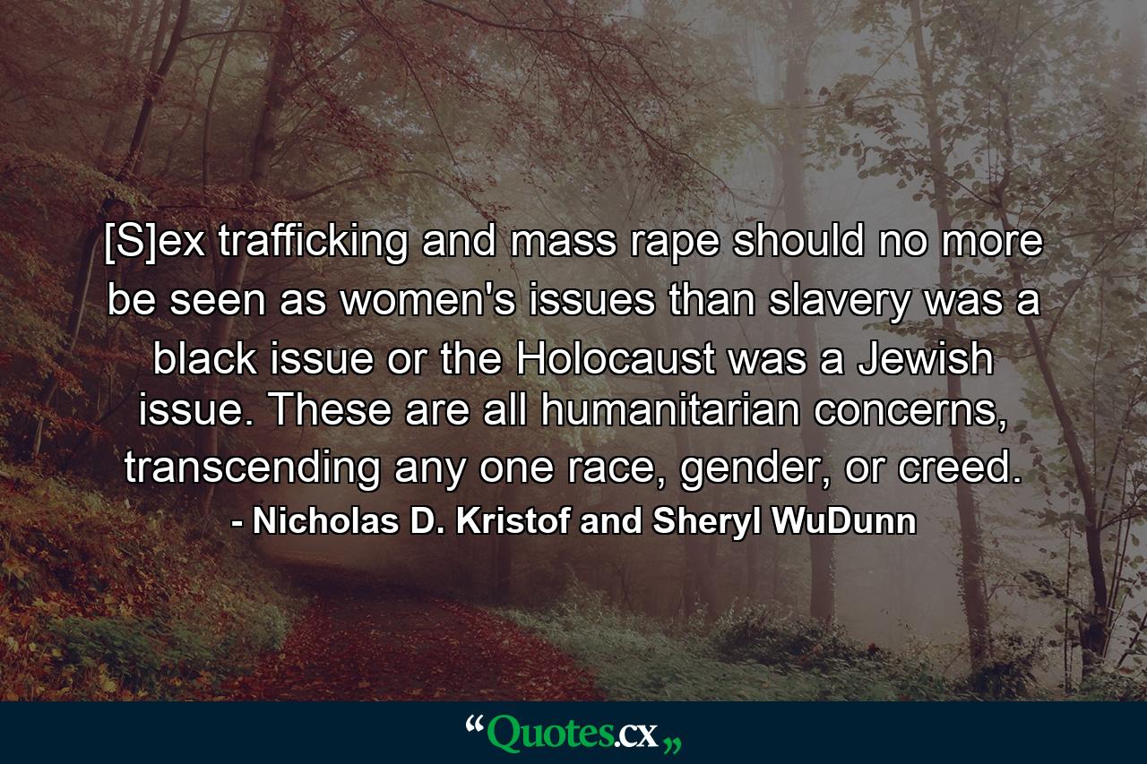 [S]ex trafficking and mass rape should no more be seen as women's issues than slavery was a black issue or the Holocaust was a Jewish issue. These are all humanitarian concerns, transcending any one race, gender, or creed. - Quote by Nicholas D. Kristof and Sheryl WuDunn