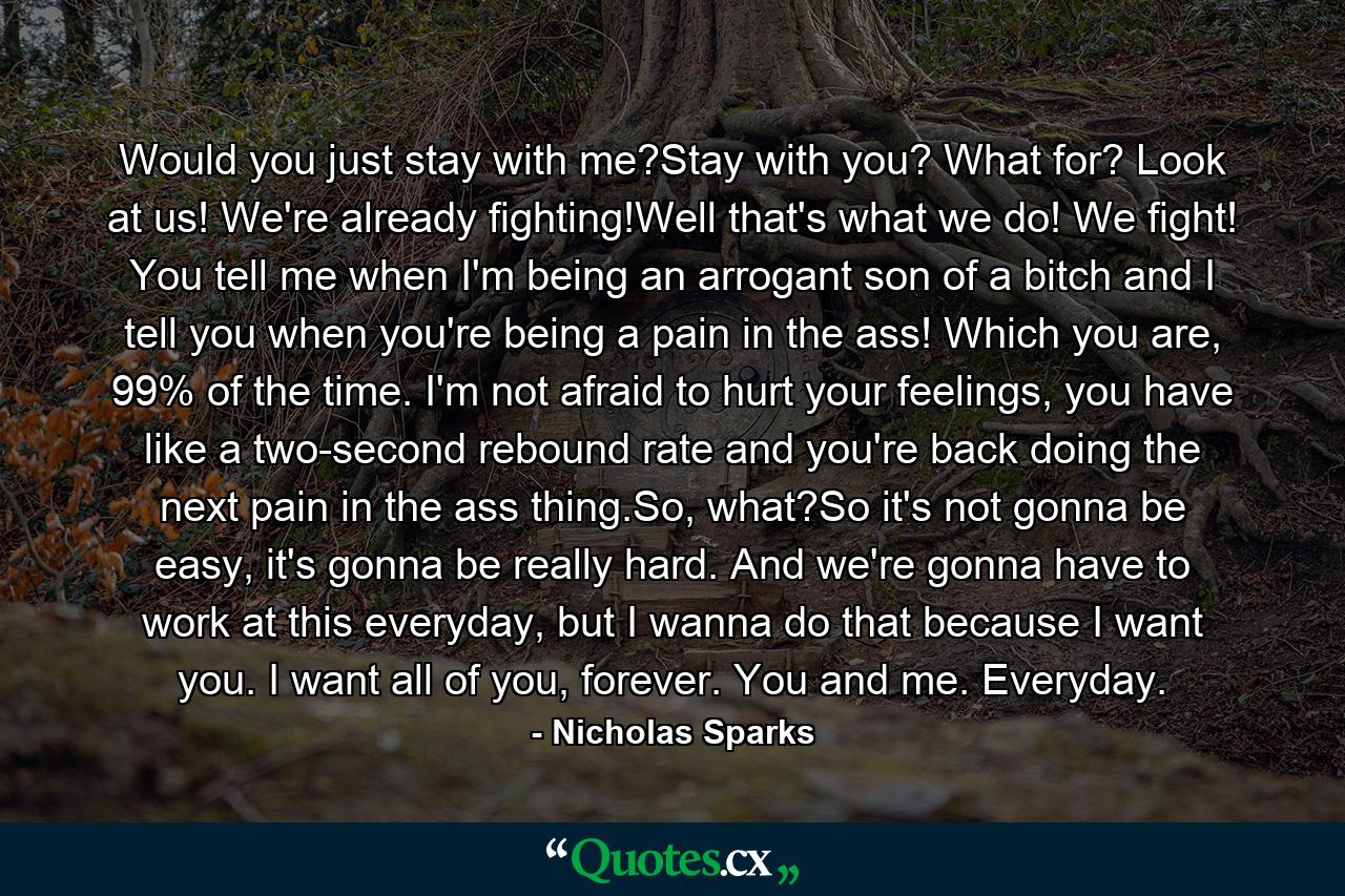 Would you just stay with me?Stay with you? What for? Look at us! We're already fighting!Well that's what we do! We fight! You tell me when I'm being an arrogant son of a bitch and I tell you when you're being a pain in the ass! Which you are, 99% of the time. I'm not afraid to hurt your feelings, you have like a two-second rebound rate and you're back doing the next pain in the ass thing.So, what?So it's not gonna be easy, it's gonna be really hard. And we're gonna have to work at this everyday, but I wanna do that because I want you. I want all of you, forever. You and me. Everyday. - Quote by Nicholas Sparks