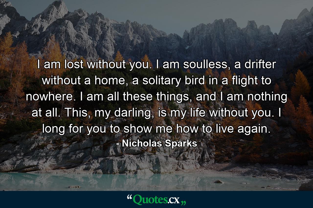 I am lost without you. I am soulless, a drifter without a home, a solitary bird in a flight to nowhere. I am all these things, and I am nothing at all. This, my darling, is my life without you. I long for you to show me how to live again. - Quote by Nicholas Sparks