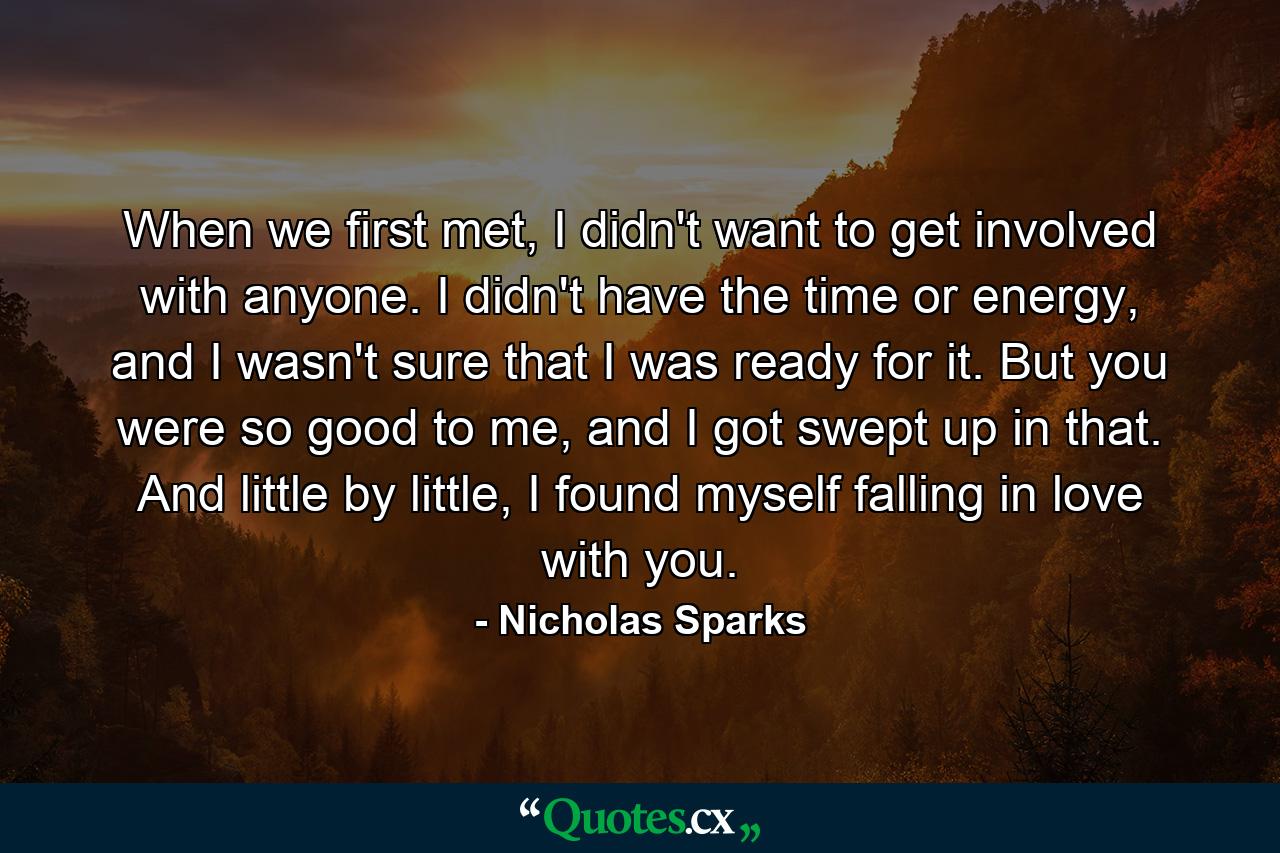 When we first met, I didn't want to get involved with anyone. I didn't have the time or energy, and I wasn't sure that I was ready for it. But you were so good to me, and I got swept up in that. And little by little, I found myself falling in love with you. - Quote by Nicholas Sparks