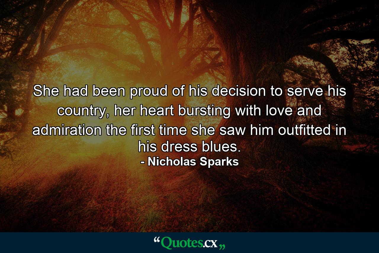 She had been proud of his decision to serve his country, her heart bursting with love and admiration the first time she saw him outfitted in his dress blues. - Quote by Nicholas Sparks