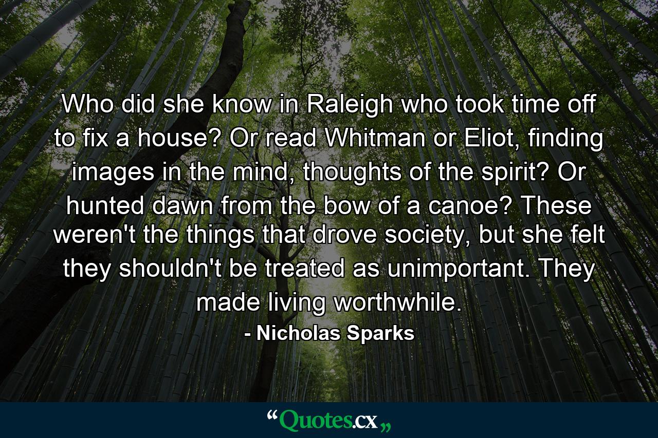 Who did she know in Raleigh who took time off to fix a house? Or read Whitman or Eliot, finding images in the mind, thoughts of the spirit? Or hunted dawn from the bow of a canoe? These weren't the things that drove society, but she felt they shouldn't be treated as unimportant. They made living worthwhile. - Quote by Nicholas Sparks