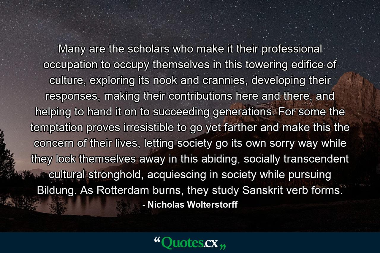 Many are the scholars who make it their professional occupation to occupy themselves in this towering edifice of culture, exploring its nook and crannies, developing their responses, making their contributions here and there, and helping to hand it on to succeeding generations. For some the temptation proves irresistible to go yet farther and make this the concern of their lives, letting society go its own sorry way while they lock themselves away in this abiding, socially transcendent cultural stronghold, acquiescing in society while pursuing Bildung. As Rotterdam burns, they study Sanskrit verb forms. - Quote by Nicholas Wolterstorff