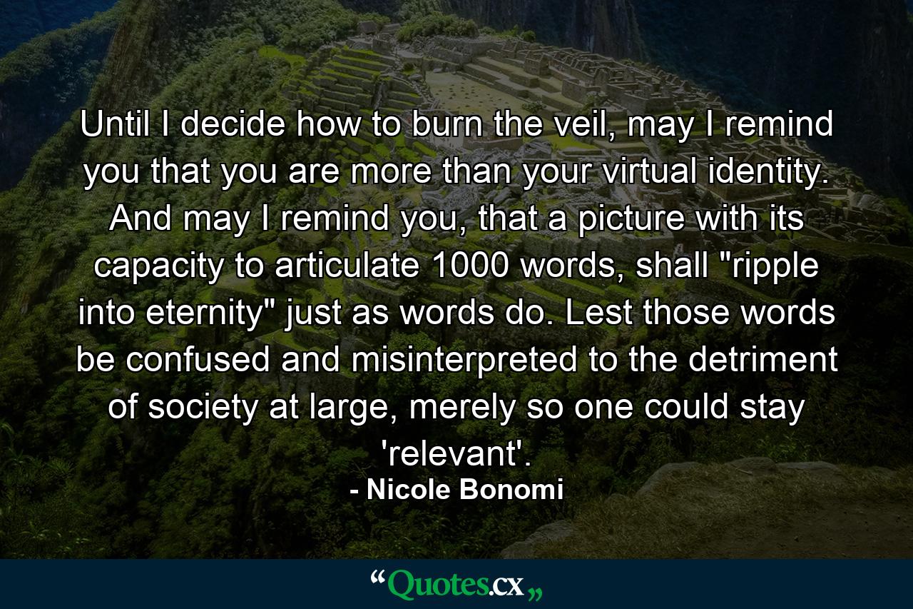 Until I decide how to burn the veil, may I remind you that you are more than your virtual identity. And may I remind you, that a picture with its capacity to articulate 1000 words, shall 