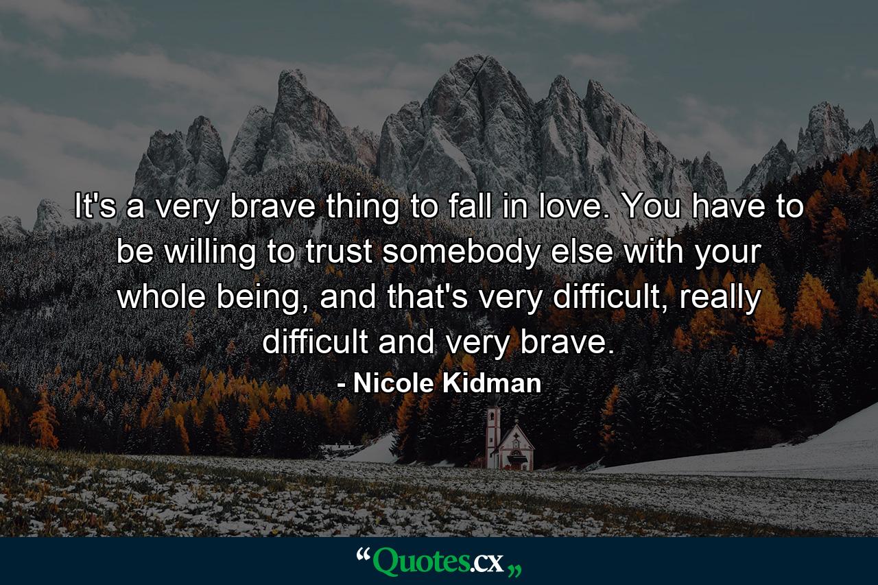 It's a very brave thing to fall in love. You have to be willing to trust somebody else with your whole being, and that's very difficult, really difficult and very brave. - Quote by Nicole Kidman