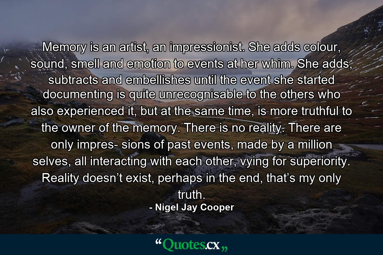 Memory is an artist, an impressionist. She adds colour, sound, smell and emotion to events at her whim. She adds, subtracts and embellishes until the event she started documenting is quite unrecognisable to the others who also experienced it, but at the same time, is more truthful to the owner of the memory. There is no reality. There are only impres- sions of past events, made by a million selves, all interacting with each other, vying for superiority. Reality doesn’t exist, perhaps in the end, that’s my only truth. - Quote by Nigel Jay Cooper