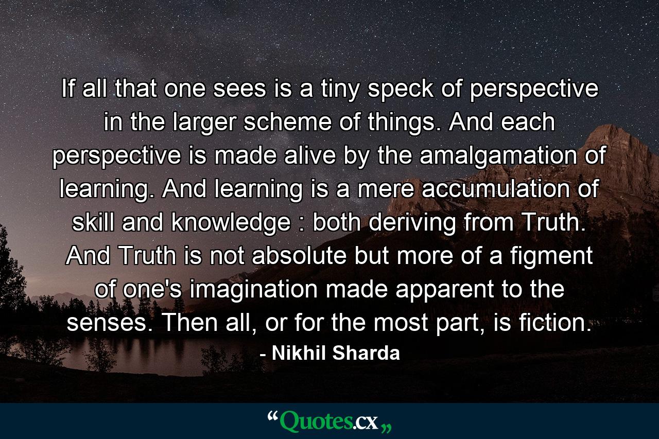 If all that one sees is a tiny speck of perspective in the larger scheme of things. And each perspective is made alive by the amalgamation of learning. And learning is a mere accumulation of skill and knowledge : both deriving from Truth. And Truth is not absolute but more of a figment of one's imagination made apparent to the senses. Then all, or for the most part, is fiction. - Quote by Nikhil Sharda