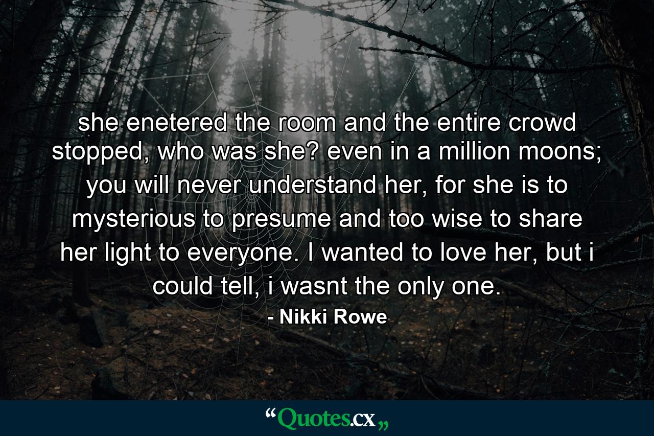 she enetered the room and the entire crowd stopped, who was she? even in a million moons; you will never understand her, for she is to mysterious to presume and too wise to share her light to everyone. I wanted to love her, but i could tell, i wasnt the only one. - Quote by Nikki Rowe