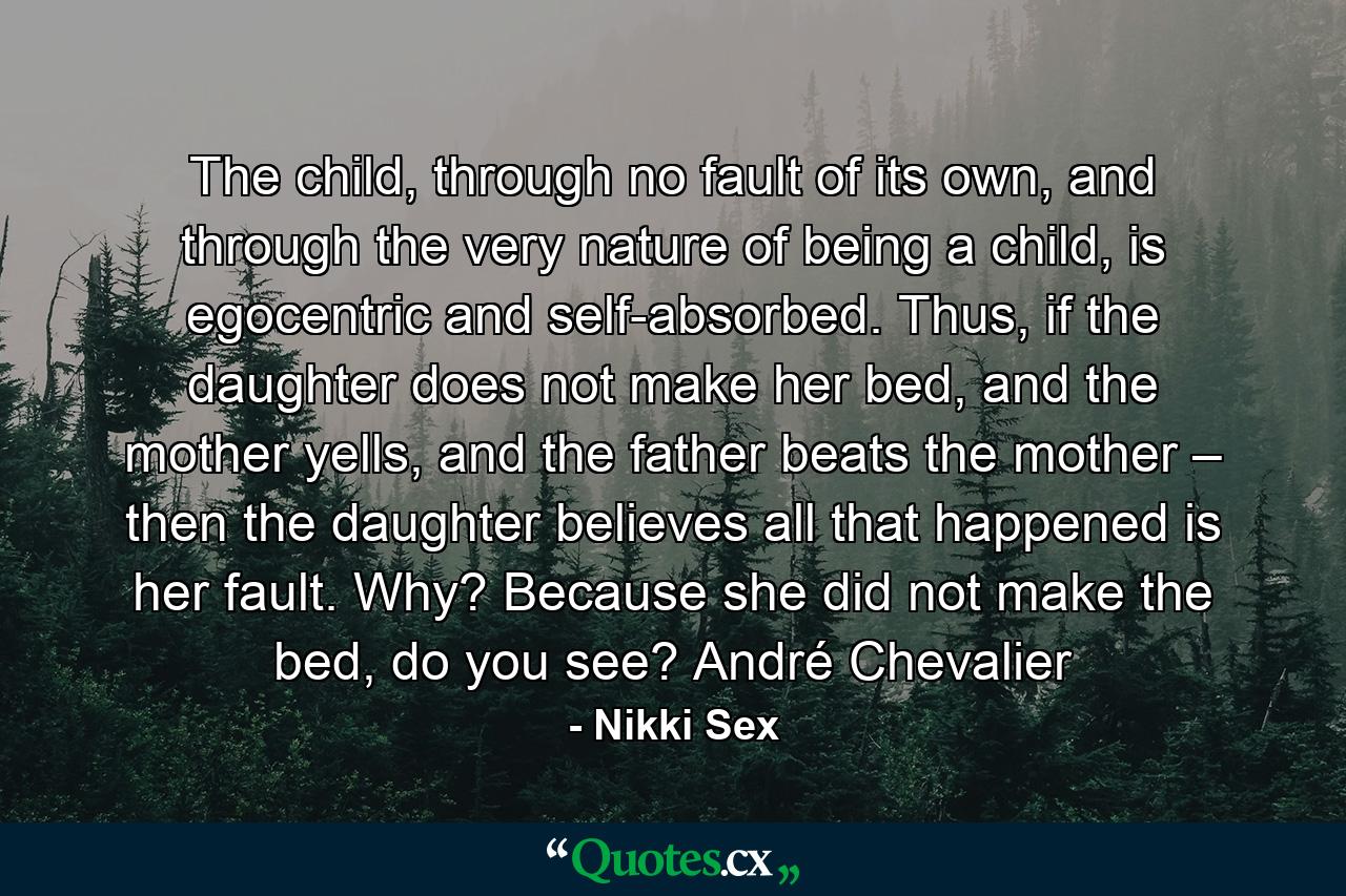 The child, through no fault of its own, and through the very nature of being a child, is egocentric and self-absorbed. Thus, if the daughter does not make her bed, and the mother yells, and the father beats the mother – then the daughter believes all that happened is her fault. Why? Because she did not make the bed, do you see? André Chevalier - Quote by Nikki Sex