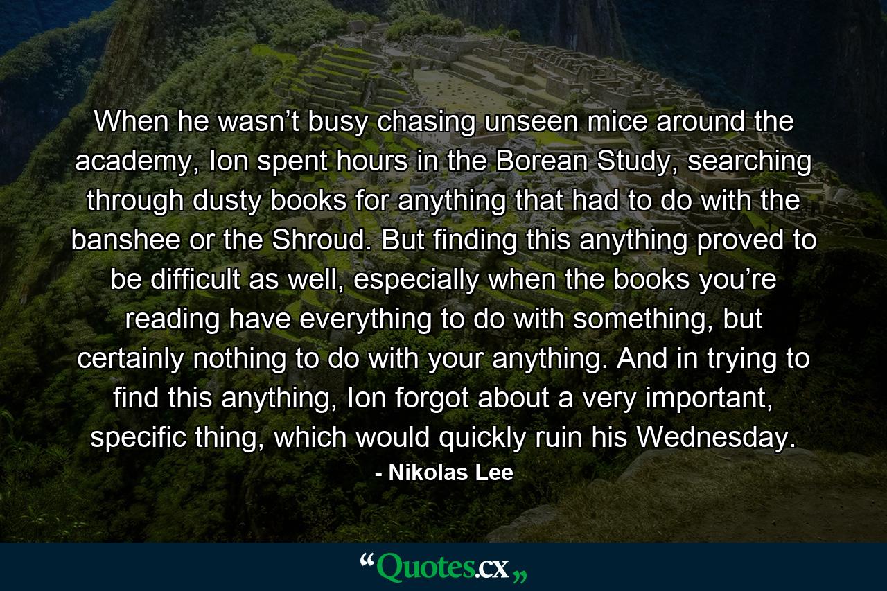 When he wasn’t busy chasing unseen mice around the academy, Ion spent hours in the Borean Study, searching through dusty books for anything that had to do with the banshee or the Shroud. But finding this anything proved to be difficult as well, especially when the books you’re reading have everything to do with something, but certainly nothing to do with your anything. And in trying to find this anything, Ion forgot about a very important, specific thing, which would quickly ruin his Wednesday. - Quote by Nikolas Lee