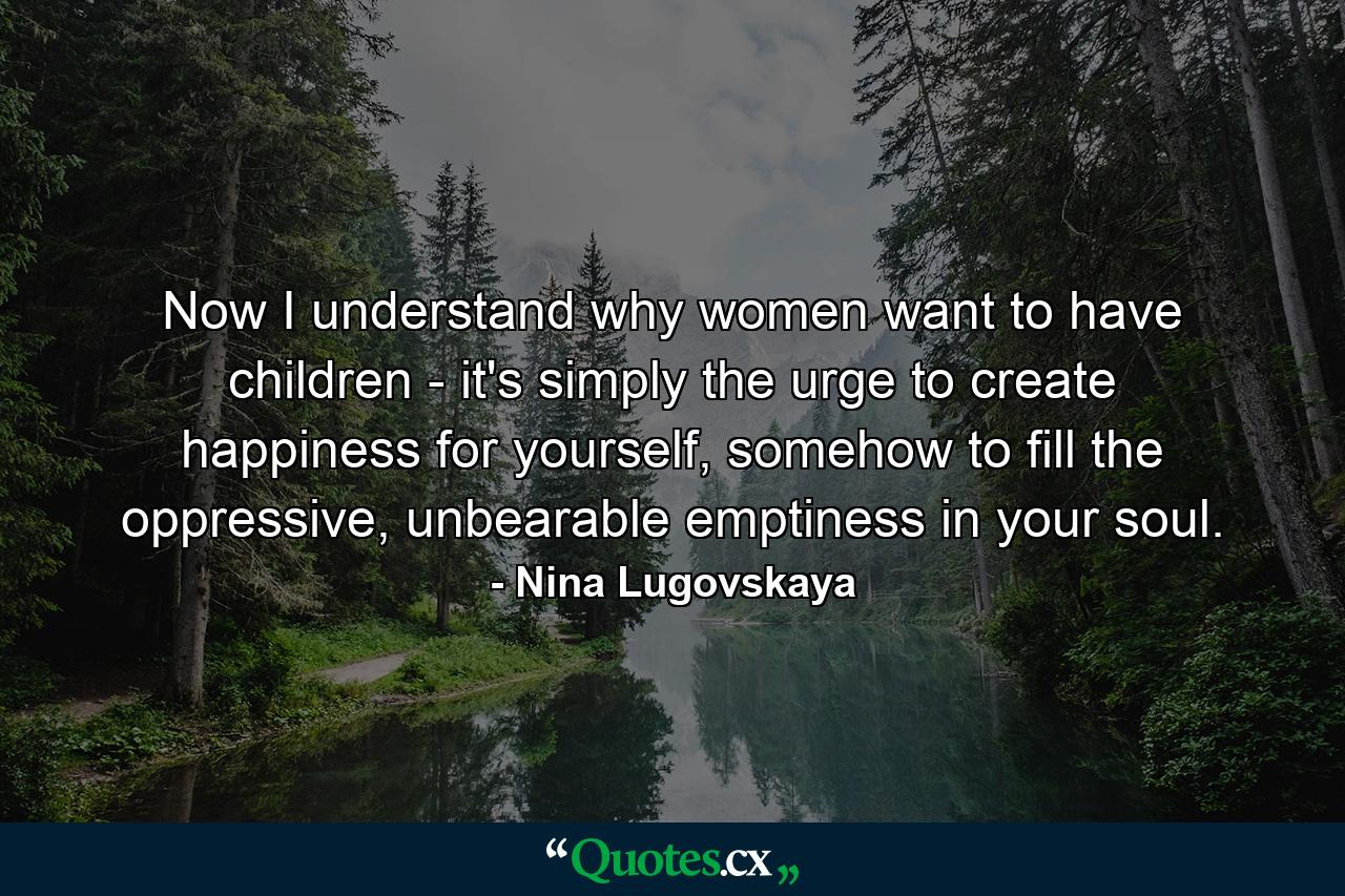 Now I understand why women want to have children - it's simply the urge to create happiness for yourself, somehow to fill the oppressive, unbearable emptiness in your soul. - Quote by Nina Lugovskaya