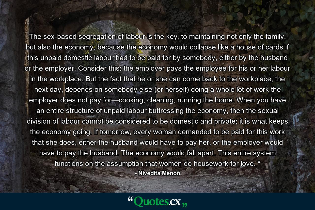 The sex-based segregation of labour is the key, to maintaining not only the family, but also the economy, because the economy would collapse like a house of cards if this unpaid domestic labour had to be paid for by somebody, either by the husband or the employer. Consider this: the employer pays the employee for his or her labour in the workplace. But the fact that he or she can come back to the workplace, the next day, depends on somebody else (or herself) doing a whole lot of work the employer does not pay for—cooking, cleaning, running the home. When you have an entire structure of unpaid labour buttressing the economy, then the sexual division of labour cannot be considered to be domestic and private; it is what keeps the economy going. If tomorrow, every woman demanded to be paid for this work that she does, either the husband would have to pay her, or the employer would have to pay the husband. The economy would fall apart. This entire system functions on the assumption that women do housework for love. * - Quote by Nivedita Menon