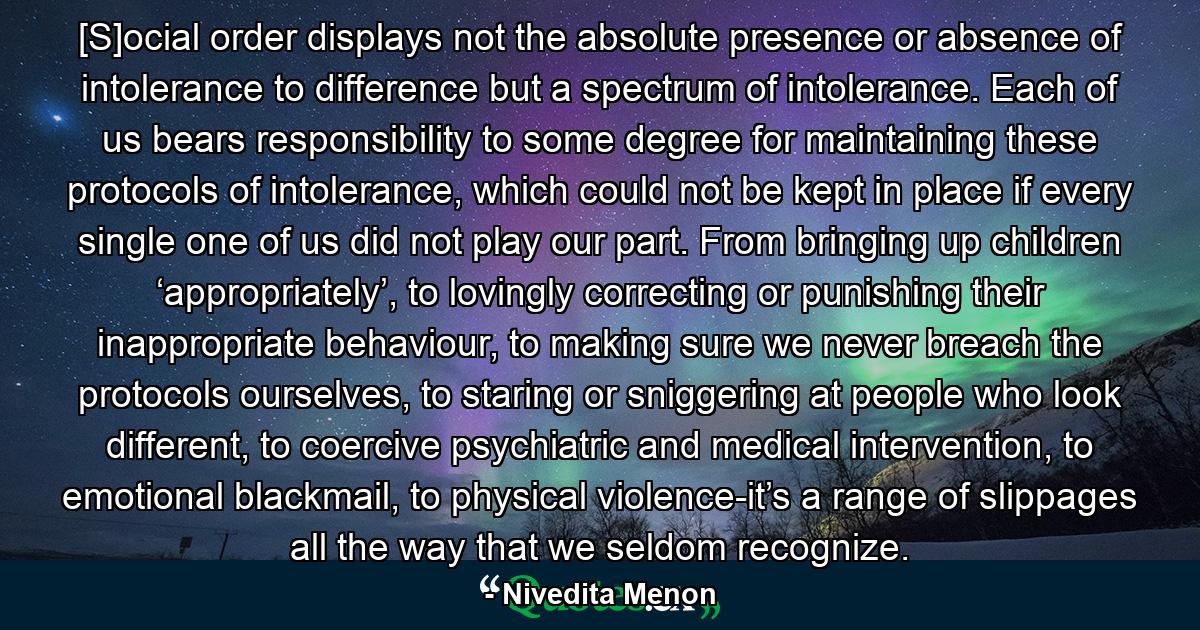 [S]ocial order displays not the absolute presence or absence of intolerance to difference but a spectrum of intolerance. Each of us bears responsibility to some degree for maintaining these protocols of intolerance, which could not be kept in place if every single one of us did not play our part. From bringing up children ‘appropriately’, to lovingly correcting or punishing their inappropriate behaviour, to making sure we never breach the protocols ourselves, to staring or sniggering at people who look different, to coercive psychiatric and medical intervention, to emotional blackmail, to physical violence-it’s a range of slippages all the way that we seldom recognize. - Quote by Nivedita Menon