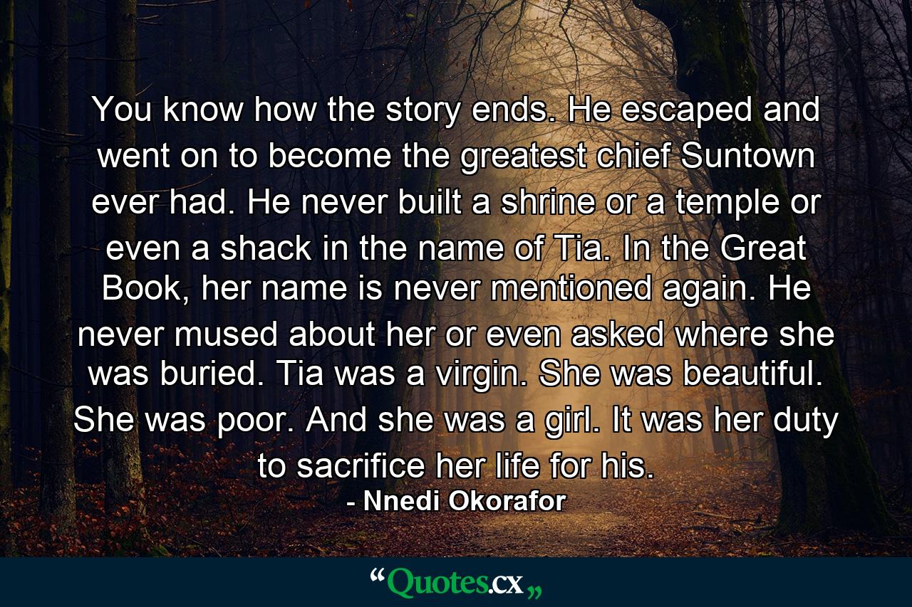 You know how the story ends. He escaped and went on to become the greatest chief Suntown ever had. He never built a shrine or a temple or even a shack in the name of Tia. In the Great Book, her name is never mentioned again. He never mused about her or even asked where she was buried. Tia was a virgin. She was beautiful. She was poor. And she was a girl. It was her duty to sacrifice her life for his. - Quote by Nnedi Okorafor