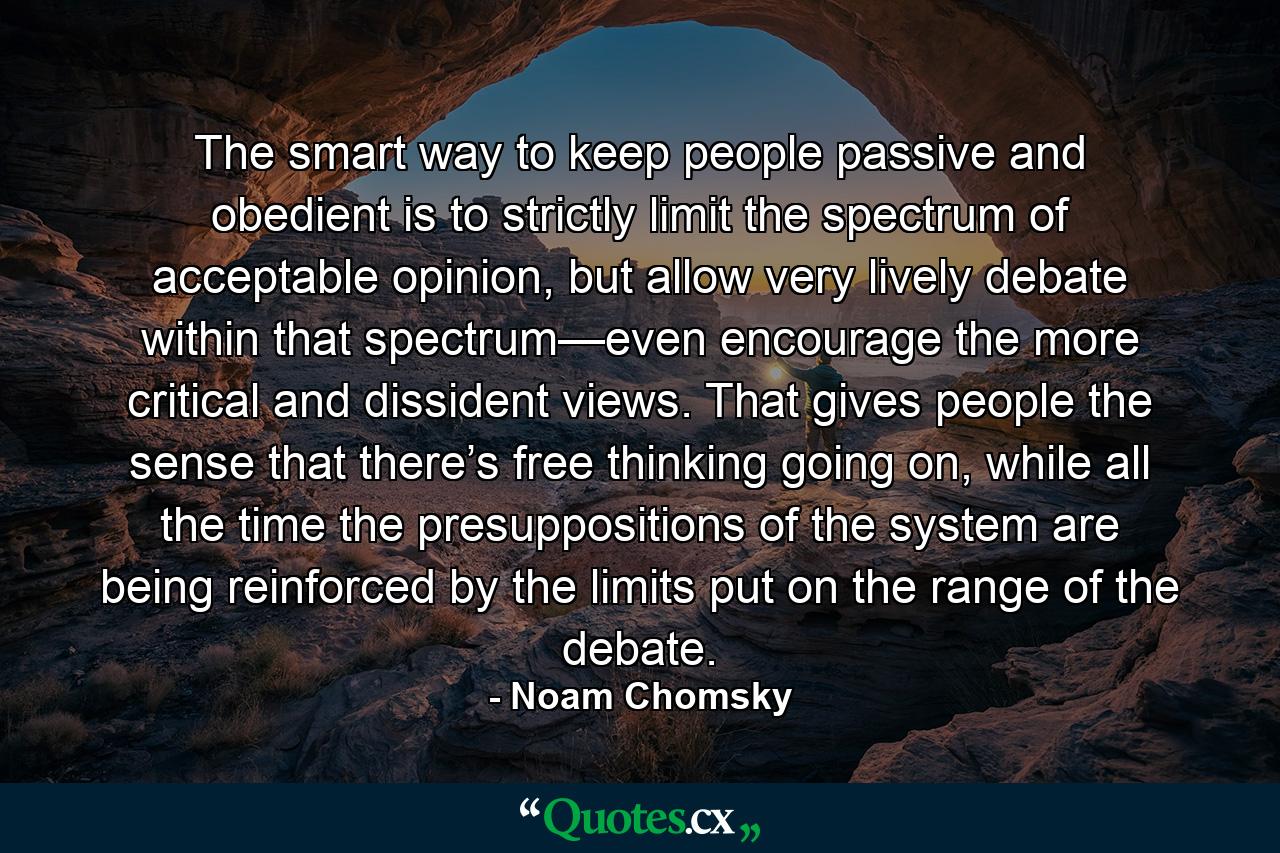 The smart way to keep people passive and obedient is to strictly limit the spectrum of acceptable opinion, but allow very lively debate within that spectrum—even encourage the more critical and dissident views. That gives people the sense that there’s free thinking going on, while all the time the presuppositions of the system are being reinforced by the limits put on the range of the debate. - Quote by Noam Chomsky