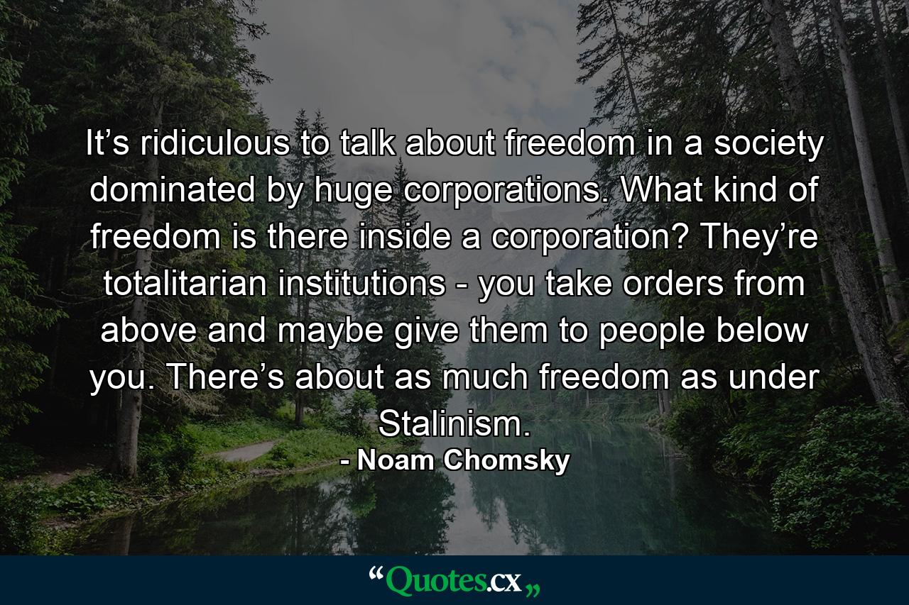 It’s ridiculous to talk about freedom in a society dominated by huge corporations. What kind of freedom is there inside a corporation? They’re totalitarian institutions - you take orders from above and maybe give them to people below you. There’s about as much freedom as under Stalinism. - Quote by Noam Chomsky