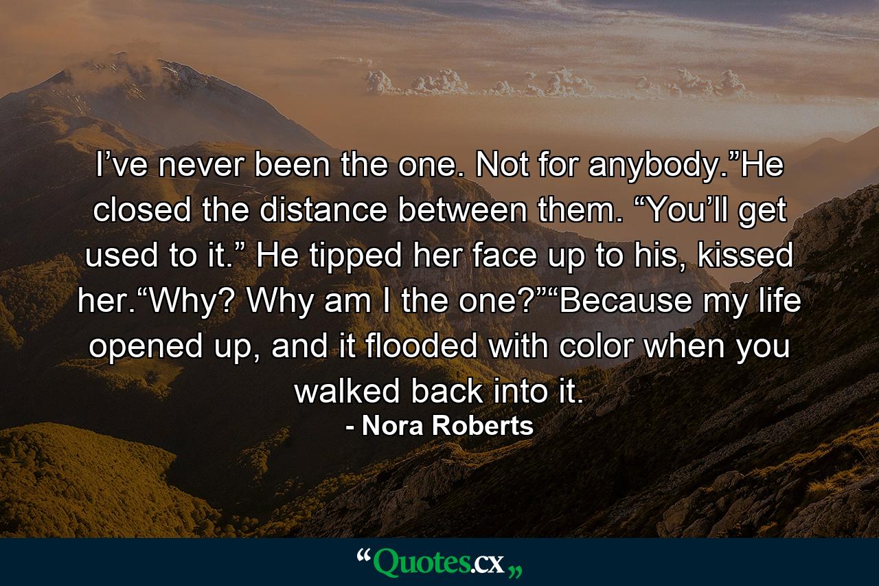 I’ve never been the one. Not for anybody.”He closed the distance between them. “You’ll get used to it.” He tipped her face up to his, kissed her.“Why? Why am I the one?”“Because my life opened up, and it flooded with color when you walked back into it. - Quote by Nora Roberts