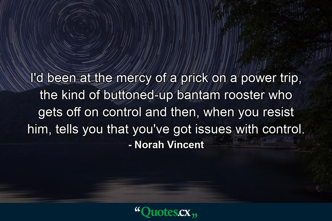 I'd been at the mercy of a prick on a power trip, the kind of buttoned-up bantam rooster who gets off on control and then, when you resist him, tells you that you've got issues with control. - Quote by Norah Vincent