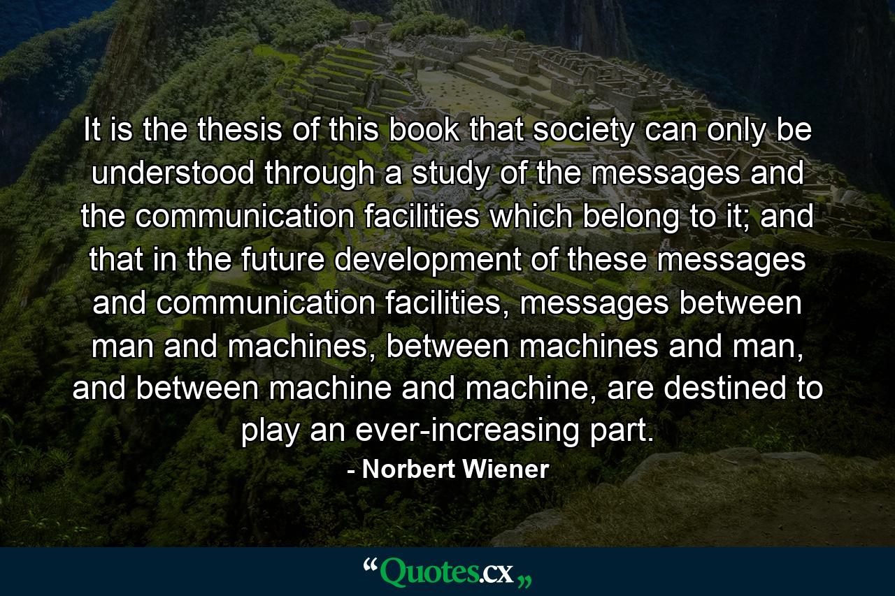 It is the thesis of this book that society can only be understood through a study of the messages and the communication facilities which belong to it; and that in the future development of these messages and communication facilities, messages between man and machines, between machines and man, and between machine and machine, are destined to play an ever-increasing part. - Quote by Norbert Wiener