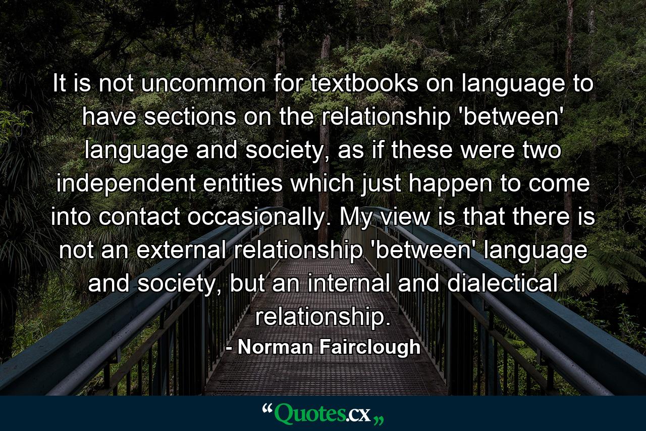 It is not uncommon for textbooks on language to have sections on the relationship 'between' language and society, as if these were two independent entities which just happen to come into contact occasionally. My view is that there is not an external relationship 'between' language and society, but an internal and dialectical relationship. - Quote by Norman Fairclough