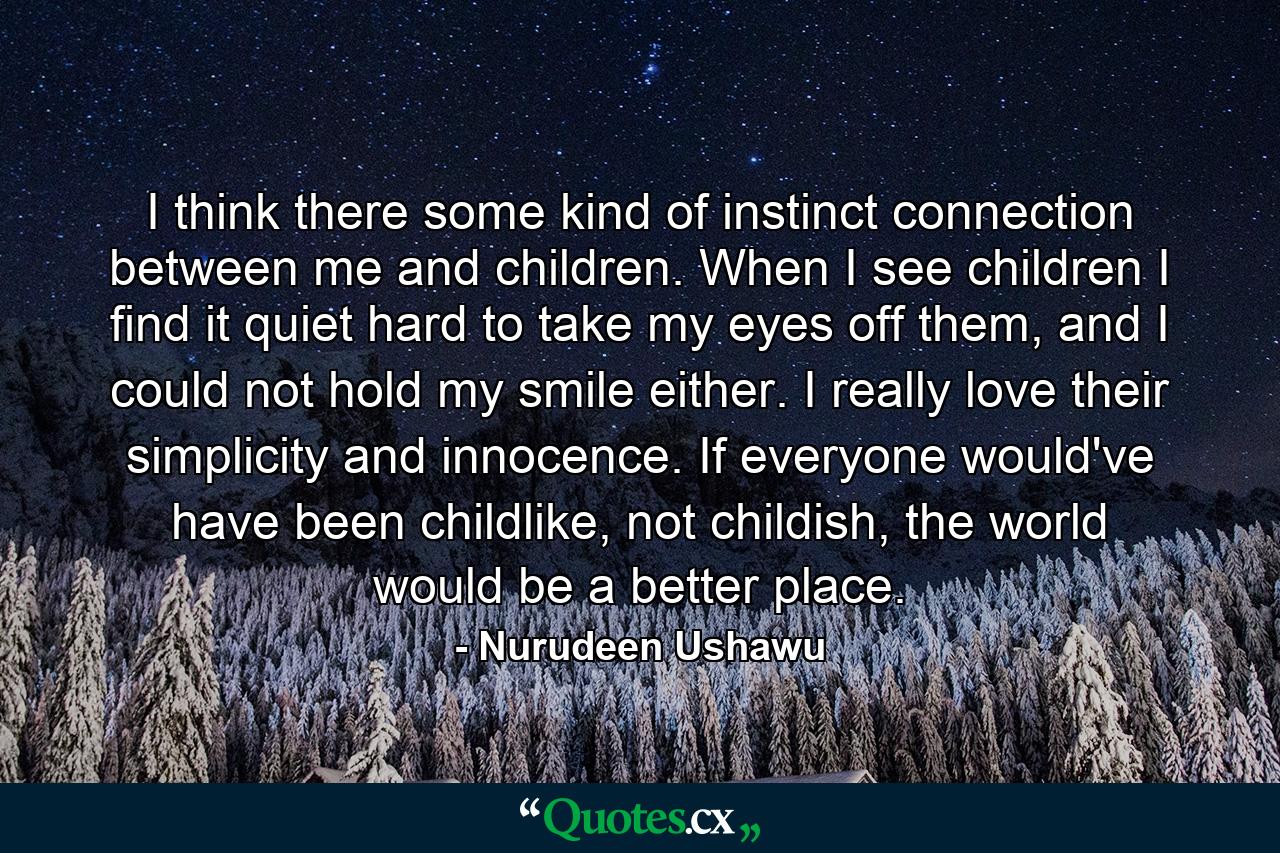 I think there some kind of instinct connection between me and children. When I see children I find it quiet hard to take my eyes off them, and I could not hold my smile either. I really love their simplicity and innocence. If everyone would've have been childlike, not childish, the world would be a better place. - Quote by Nurudeen Ushawu