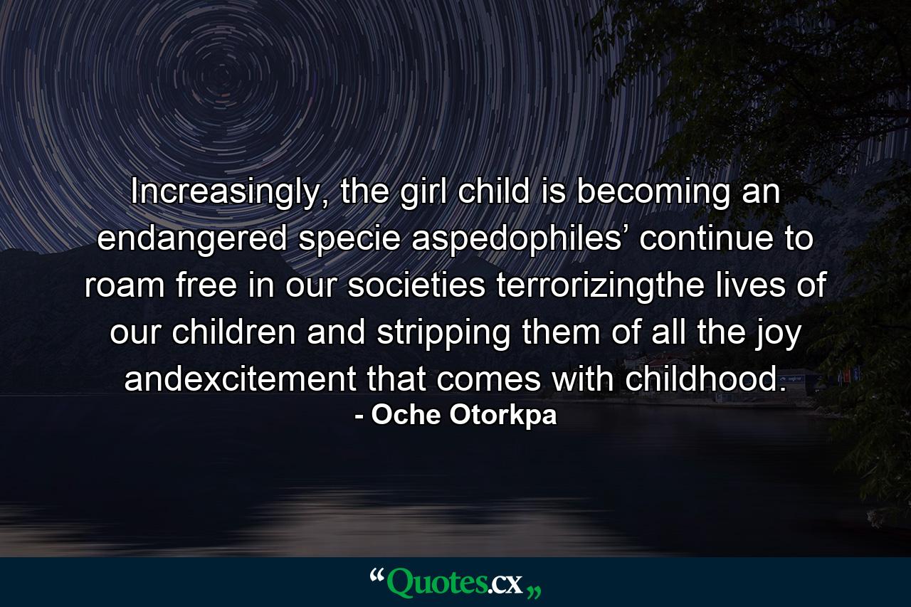 Increasingly, the girl child is becoming an endangered specie aspedophiles’ continue to roam free in our societies terrorizingthe lives of our children and stripping them of all the joy andexcitement that comes with childhood. - Quote by Oche Otorkpa