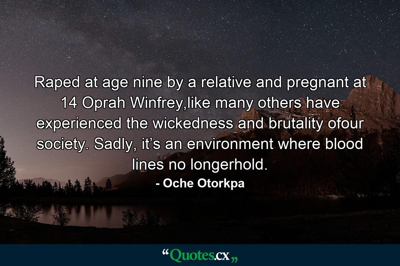 Raped at age nine by a relative and pregnant at 14 Oprah Winfrey,like many others have experienced the wickedness and brutality ofour society. Sadly, it’s an environment where blood lines no longerhold. - Quote by Oche Otorkpa